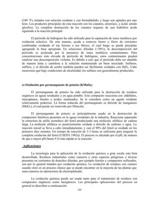 109
(248 °F), tratados con solución oxidante y con formaldehído, y luego son agitados por una
hora. Los productos principales de esta reacción son los cianatos, amoníaco, y ácido amido
glicólico, La completa destrucción de los cianatos requiere de una hidrólisis ácida
siguiendo a la reacción principal.
El peróxido de hidrógeno ha sido utilizado para la separación de iones metálicos por
oxidación selectiva. De esta manera, ayuda a remover hierro o fierro de corrientes
combinadas oxidando el ion ferroso a ion férrico, el cual luego se puede precipitar
agregando la base apropiada. En soluciones diluidas (<30%), la descomposición del
peróxido es acelerada por la presencia de iones metálicos contaminantes. Para
concentraciones más elevada de peróxido de hidrógeno, estos contaminantes pueden
catalizar una descomposición violenta. Es debido a esto que el peróxido debe ser añadido
de manera lenta y cautelosa a la solución manteniendo un buen mezclado. Sulfuros,
sulfitos, y el dióxido de azufre también pueden ser fácilmente oxidados con H2O2. Cabe
menciones que bajo condiciones de alcalinidad, los sulfatos son generalmente producidos.
e) Oxidación por permanganato de potasio (KMnO4)
El permanganato de potasio ha sido utilizado para la destrucción de residuos
orgánicos en aguas residuales y en agua potable. Este compuesto reacciona con aldehídos,
mercaptanos, fenoles y ácidos insaturados. Se le considera como un agente oxidante
relativamente poderoso. La forma reducida del permanganato es dióxido de manganeso
(MnO2), el cual puede ser removido por filtración.
El permanganato de potasio es principalmente usado en la destrucción de
compuestos fenólicos presentes en la aguas residuales de la industria. Reacciona separando
la estructura de anillo aromático del fenol produciendo una molécula alifática de cadena
larga. La molécula alifática es posteriormente oxidada a dióxido de carbono y agua. La
reacción inicial se lleva a cabo inmediatamente, y casi el 90% del fenol es oxidado en los
primeros diez minutos. Un tiempo de reacción de 1-3 horas es suficiente para asegurar la
completa oxidación del fenol (USEPA 1982a). El proceso es afectado por el pH, de manera
de que a mayor pH (hasta 9.5) más rápida es la reacción.
Aplicaciones
La tecnología para la aplicación de la oxidación química a gran escala esta bien
desarrollada. Residuos industriales como cianuros y otras especies peligrosas o tóxicas
presentes en corrientes de desechos diluidas, por ejemplo fenoles y compuestos sulfurados,
son por lo general tratados por oxidación química. La oxidación de residuos con cianuro
usando cloro es un proceso clásico que se puede encontrar en la mayoría de las plantas que
usan cianuros en operaciones de electroplateado.
La oxidación química puede ser usada tanto para el tratamiento de residuos con
compuestos orgánicos como inorgánicos. Las principales aplicaciones del proceso en
general se describen a continuación:
 
