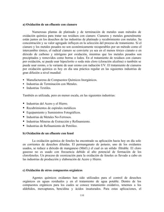 110
a) Oxidación de un efluente con cianuro
Numerosas plantas de platinado y de terminación de metales usan métodos de
oxidación química para tratar sus residuos con cianuro. Cianuros y metales generalmente
están juntos en los desechos de las industrias de platinado y recubrimiento con metales. Su
concentración y su valor agregado influyen en la selección del proceso de tratamiento. Si el
cianuro y los metales pesados no son económicamente recuperables por un método como el
intercambio iónico, el radical cianuro se convierte ya sea en el menos tóxico cianato o en
dióxido de carbono y nitrógeno por oxidación, mientras que los metales pesados son
precipitados y removidos como borras o lodos. En el tratamiento de residuos con cianuro
por oxidación, se puede usar hipoclorito o soda más cloro (cloración alcalina) o también se
puede usar ozono, o la variante de usar ozono con radiación UV. El tratamiento de cianuros
por oxidación química es hoy en día una práctica regular en las siguientes industrias de
gran difusión a nivel mundial:
• Manufactureras de Compuestos Químicos Inorgánicos.
• Industrias de Terminación con Metales.
• Industrias Textiles.
También es utilizada, pero en menor escala, en las siguientes industrias:
• Industrias del Acero y el Hierro.
• Recubrimientos de espirales metálicos
• Equipamiento y Suministros Fotográficos.
• Industrias de Metales No-Ferrosos.
• Industrias Mineras de Extracción y Refinamiento.
• Industrias de Refinamiento de Petróleo.
b) Oxidación de un efluente con fenol
La oxidación química de fenoles ha encontrado su aplicación hasta hoy en día solo
en corrientes de desechos diluidas. El permanganato de potasio, uno de los oxidantes
usados, se reduce a dióxido de manganeso (MnO2) el cual es un sólido filtrable. El cloro
gaseoso no es usado con frecuencia debido al alto potencial de formación de los
clorofenoles. Un proceso de ozonización para la oxidación de fenoles es llevado a cabo en
las industrias de producción y elaboración de Acero y Hierro.
c) Oxidación de otros compuestos orgánicos
Agentes químicos oxidantes han sido utilizados para el control de desechos
orgánicos en aguas residuales y en el tratamiento de agua potable. Dentro de los
compuestos orgánicos para los cuales se conoce tratamiento oxidativo, tenemos a los
aldehídos, mercaptanos, bencidina y ácidos insaturados. Para estas aplicaciones, el
 