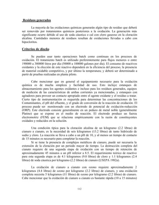 112
Residuos generados
La mayoría de las oxidaciones químicas generarán algún tipo de residuo que deberá
ser removido por tratamientos químicos posteriores a la oxidación. La generación más
significante ocurre debido al uso de soda cáustica o cal con cloro gaseoso en la cloración
alcalina. Cantidades menores de residuos resultan de oxidaciones llevadas a cabo con
hipocloritos.
Criterios de diseño
Se pueden usar tanto operaciones batch como continuas en los procesos de
oxidación. El tratamiento batch es utilizado preferentemente para flujos menores o entre
190000 a 380000 litros por día (50000 a 100000 galones por día). El consumo de reactivos
oxidantes y la elección de este reactivo dependerá en la eficiencia del proceso, la presencia
de material oxidable competitivo, y por último la temperatura; y deberá ser determinado a
partir de pruebas realizadas en planta piloto.
Cabe mencionar que en general el equipamiento necesario para la oxidación
química es de mucha simpleza y facilidad de uso. Esto incluye estanques de
almacenamiento para los agentes oxidantes e incluso para los residuos generados, equipos
de medición de las características de ambas corrientes ya mencionadas, y estanques con
agitadores para proveer un contacto apropiado entre el agente oxidante y el residuo a tratar.
Cierto tipo de instrumentación es requerida para determinar las concentraciones de los
Contaminantes, el pH del efluente, y el grado de conversión de la reacción de oxidación. El
proceso puede ser monitoreado con un electrodo de potencial de oxidación-reducción
(ORP). Este electrodo consiste generalmente en un pedazo de metal noble (generalmente
Platino) que se expone en el medio de reacción. El electrodo produce un fuerza
electromotriz (FEM) que se relaciona empíricamente con la razón de constituyentes
oxidados y reducidos en la solución.
Una condición típica para la cloración alcalina de un kilogramo (2.2 libras) de
cianuro a cianato, es la necesidad de seis kilogramos (13.2 libras) de tanto hidróxido de
sodio y cloro. La reacción se lleva a cabo a un pH de 10, y al menos un tiempo de contacto
de 15 minutos es necesario para completar la reacción.
Si se tiene la presencia de complejos metálicos de cianuro, puede ser necesaria la
extensión de la cloración por un periodo mayor de tiempo. La destrucción completa del
cianato requiere de una segunda etapa de oxidación con un tiempo de retención de
aproximadamente 45 minutos a un pH inferior a 8.5. El requerimiento teórico de reactivo
para esta segunda etapa es de 4.1 kilogramos (9.0 libras) de cloro y 1.1 kilogramos (2.4
libras) de soda cáustica por kilogramo (2.2 libras) de cianuro (USEPA 1982a).
La oxidación de cianuro a cianato con ozono requiere aproximadamente 2
kilogramos (4.4 libras) de ozono por kilogramo (2.2 libras) de cianuro, y una oxidación
completa necesita 5 kilogramos (11 libras) de ozono por kilogramo (2.2 libras) de cianuro.
Cabe mencionar que la oxidación de cianuro a cianato es bastante rápida (10 a 15 minutos)
 
