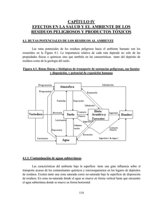 116
CAPÍTULO IV
EFECTOS EN LA SALUD Y EL AMBIENTE DE LOS
RESIDUOS PELIGROSOS Y PRODUCTOS TÓXICOS
4.1. RUTAS POTENCIALES DE LOS RESIDUOS AL AMBIENTE
Las rutas potenciales de los residuos peligrosos hacia el ambiente humano son los
resumidos en la Figura 4.1. La importancia relativa de cada ruta depende no solo de las
propiedades físicas o químicas sino que también en las características tanto del depósito de
residuos como de la geología del suelo.
Figura 4.1. Rutas físicas y biológicas de transporte de sustancias peligrosas, sus fuentes
y disposición, y potencial de exposición humana
4.1.1. Contaminación de aguas subterráneas
Las características del ambiente bajo la superficie tiene una gran influencia sobre el
transporte acuoso de los contaminantes químicos y microorganismos en los lugares de depósitos
de residuos. Existen tanto una zona saturada como no-saturada bajo la superficie de disposición
de residuos. En zona no-saturada donde el agua se mueve en forma vertical hasta que encuentra
el agua subterránea donde se mueve en forma horizontal
 