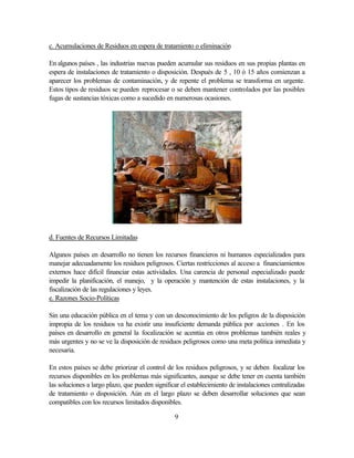 9
c. Acumulaciones de Residuos en espera de tratamiento o eliminación
En algunos países , las industrias nuevas pueden acumular sus residuos en sus propias plantas en
espera de instalaciones de tratamiento o disposición. Después de 5 , 10 ó 15 años comienzan a
aparecer los problemas de contaminación, y de repente el problema se transforma en urgente.
Estos tipos de residuos se pueden reprocesar o se deben mantener controlados por las posibles
fugas de sustancias tóxicas como a sucedido en numerosas ocasiones.
d. Fuentes de Recursos Limitadas
Algunos países en desarrollo no tienen los recursos financieros ni humanos especializados para
manejar adecuadamente los residuos peligrosos. Ciertas restricciones al acceso a financiamientos
externos hace difícil financiar estas actividades. Una carencia de personal especializado puede
impedir la planificación, el manejo, y la operación y mantención de estas instalaciones, y la
fiscalización de las regulaciones y leyes.
e. Razones Socio-Políticas
Sin una educación pública en el tema y con un desconocimiento de los peligros de la disposición
impropia de los residuos va ha existir una insuficiente demanda pública por acciones . En los
países en desarrollo en general la focalización se acentúa en otros problemas también reales y
más urgentes y no se ve la disposición de residuos peligrosos como una meta política inmediata y
necesaria.
En estos países se debe priorizar el control de los residuos peligrosos, y se deben focalizar los
recursos disponibles en los problemas más significantes, aunque se debe tener en cuenta también
las soluciones a largo plazo, que pueden significar el establecimiento de instalaciones centralizadas
de tratamiento o disposición. Aún en el largo plazo se deben desarrollar soluciones que sean
compatibles con los recursos limitados disponibles.
 