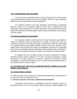 117
4.1.2. Contaminación de aguas superficiales
Los cuerpos de aguas superficiales cercanos a lugares de disposición de residuos pueden
recibir residuos peligrosos directamente de aguas de desagüe. También las aguas subterráneas
pueden ser fuentes de contaminantes a las aguas superficiales.
Las condiciones aeróbicas de las aguas superficiales, pueden facilitar la degradación
biológica y química de los compuestos orgánicos, mientras que la volatilización será más
pronunciada en aguas superficiales que en aguas subterráneas. Existe preocupación acerca de la
posible bioacumulación y toxicidad de algunos residuos en bajas concentraciones sobre los peces
de la biota acuática.
4.1.3. Otros mecanismos de contaminación
Los compuestos orgánicos con altas presiones de vapor tendrán una gran tendencia a
escapar a la atmósfera en lugares de disposición. Los incendios y el viento son factores que
incrementan la vaporización de compuestos volátiles. La dispersión por efecto del viento también
es un agente potencial de contaminación, afectando a la gente a través de la inhalación. Ciertos
residuos sólidos, como el asbesto por ejemplo, son especialmente susceptible de ser dispersados
por el viento. La movilización de suelos contaminados también pueden presentar un problema en
particular, en sitios manejados pobremente o en lugares con movimientos de vehículos pesados.
La vegetación que crece en lugares cercanos a los sitios de disposición de residuos,
absorberán productos químicos peligrosos vía las raíces o del propio contaminante, y podrán
transportarlos a las partes superiores de la planta. La deposición de partículas de suelos
contaminados en la superficie de las plantas es otra vía de exposición potencial particularmente en
la vecindad de sitios de manejo de residuos.
4.2. FACTORES QUE AFECTAN EL COMPORTAMIENTO AMBIENTAL DE LOS
PRODUCTOS QUÍMICOS
4.2.1. Factores físicos y químicos
Un número de factores físicos y químicos son importantes para determinar el comportamiento de
las sustancias químicas en el ambiente. Ellos son:
• Lixiviación; Adsorción / Desorción; Volatilización; Bioacumulación.
Generalmente, mientras mayor es la solubilidad en agua de un compuesto, mayor es el
potencial para lixiviar en una sitio de vertedero. Muchos compuestos orgánicos peligrosos son
 