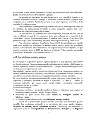 118
poco solubles en agua, pero la presencia de solventes parcialmente miscibles como cloroformo,
pueden ayudar a la lixiviación de compuestos orgánicos.
La adsorción de compuestos las partículas del suelo o en material de desecho es un
fenómeno importante que tiende a restringir el movimiento de tanto productos orgánicos como
inorgánicos en un vertedero. Además la adsorción es un factor importante en el retardo de la
migración de residuos aceitosos.
La volatilización es una ruta potencial por medio de la cual los residuos pueden migrar en
los vertederos. Es particularmente importante en ciertos compuestos orgánicos tales como
cloroformo, los cuales tienen alta presión de vapor.
Las características del vertedero tales como temperatura, humedad del suelo, pH del
suelo, solubilidad en agua de los compuestos, tienen gran influencia en la extensión de la
volatilización. Algunas sustancias como cloruro de metileno y dicloruro de etileno, tienen altas
presiones de vapor y altas solubilidades y pueden ser perdidos por lixiviación y volatilización.
Para compuestos orgánicos, el coeficiente de partición P de octanol/agua es a menudo
usado como un índice de bioacumulación potencial para un producto químico en un ambiente
acuático. Este coeficiente está correlacionado con el peso molecular del compuesto, así por
ejemplo compuestos como el DDT que tienen un coeficiente P alto, muestran un marcado
potencial para bioacumulación en organismos acuáticos.
4.2.2. Degradación de productos químicos
La persistencia de los productos químicos orgánicos peligrosos es muy importante para su efecto
en el medio ambiente. Ciertos compuestos pueden sufrir degradación química o biológica en los
sitios de disposición, mientras que otros son resistentes a cualquier transformación y pueden aún
ser tóxicos a microorganismos del suelo.
Los principales procesos químicos asociados con la degradación de contaminantes orgánicos en
sitios de disposición han sido identificados como hidrólisis, biodegradación, fotólisis, y oxidación,
esta última es de especial importancia en la degradación de fenoles y aminas aromáticas.
En ciertas instancias, los reactivos químicos pueden ponerse en contacto en los mismos sitios de
disposición o vertederos, resultando en fuegos o explosiones. La Tabla 4.1 resume las
reacciones indeseables que pueden ocurrir cuando residuos incompatibles conteniendo
compuestos peligrosos se mezclan.
Estas reacciones incluyen:
• Reacciones exotérmicas que pueden resultar en fuegos o explosiones; estas pueden ser
causadas por metales alcalinos y agentes oxidantes fuertes.
• Producción de gases tóxicos tales como sulfuro de hidrogeno, cianuro de
hidrógeno y cloro.
• Producción de gases inflamables tales como hidrogeno, metano, acetileno.
Existen por lo tanto variados peligros asociados con ciertos tipos de residuos que son
inestables bajo condiciones ambientales o en movimiento, tales como metales hídridos,
aleaciones de metales y álcalis y peróxidos orgánicos. También hay otros mecanismo de
degradación como la Fotodegradación, la Transformación Biológica, y la Digestión
 