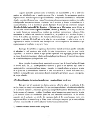 121
Algunos elementos químicos como el mercurio, son indestructibles y por lo tanto sólo
pueden ser redistribuidos en el medio ambiente. Por el contrario los compuestos químicos
orgánicos son a menudo degradados por el ambiente a componentes elementales o compuestos
simples como dióxido de carbono y agua. Sin embargo algunos compuestos orgánicos clorinados
o halogenados son extremadamente persistentes en el ambiente y tienden a acumularse en la
cadena alimenticia o en la biosfera en general. Ejemplos de este tipo de compuestos incluyen:
Bifenilos Policlorinados (PCBs), Dioxinas e Hidrocarburos Clorinados; estos últimos se
han utilizados extensivamente en pesticidas (DDT, Dieldrin, y Aldrin). Los PCBs y las dioxinas
se pueden formar por incineración de residuos que contienen hidrocarburos y cloruros. Estos
compuestos se trasladan con las emisiones atmosféricas y se precipitan en el ambiente llegando a
través de la cadena de alimentos a los humanos almacenándose en los tejidos grasos de los
humanos y animales. El significado en la salud de esta acumulación es aún incierta, pero la
experiencia de niveles accidentales altos de exposición a estos compuestos ha demostrado que
pueden causar serios efectos en los seres vivos.
Las fugas de vertederos o lugares de disposición a menudo contienen grandes cantidades
de nitratos, lo cual resulta en altos niveles de estos compuestos en pozos de agua potable
adyacentes. Los niveles de nitratos en agua potable superiores a 45 mg/l (ppm) podrían suponer
un riesgo de meteglobinemia en infantes, enfermedad que interfiere con el transporte de oxigeno
en la corriente sanguínea y que puede ser fatal.
Otros ejemplos de catástrofes de residuos tóxicos es el caso de Love Canal en el Estado
de Nueva York, EE.UU., donde productos químicos y gases de un deposito bajo tierra de
residuos tóxicos comenzaron a llegar a casas y escuelas provocando efectos adversos en la salud
de al población y eventualmente resulto en la total evacuación de la ciudad. El Reino Unido,
tambores conteniendo sales con cianuros fueron descubiertos en terrenos usados como parque
de juegos infantiles
4.3.1. Identificación de sustancias peligrosas y evaluación de los riesgos
Para prevenir y/o controlar los efectos adversos sobre la salud y el ambiente de los
productos tóxicos, es necesario controlar todos los materiales químicos e infecciosos introducidos
en el ambiente humano. La naturaleza química de cada producto debe ser determinada, junto con
las impurezas, subproductos y residuos. Los efectos potenciales de estas sustancias sobre la salud
y el ambiente deben ser establecidas junto con una estimación cuantitativa de los niveles
presentes en el ambiente. Los niveles de exposición tanto de los seres humanos como otros
organismos deben ser evaluados y se deben tomar medidas para asegurar que se eviten efectos
adversos. Estas medidas de control deben ser monitoreadas continuamente.
a) Identificación de las sustancias peligrosas
 
