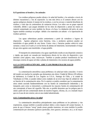 124
b) Exposiciones al hombre y los animales
Los residuos peligrosos pueden afectar a la salud del hombre y los animales a través de
distintos mecanismos y vías de exposición. La ruta más obvia es el contacto directo con los
agentes peligrosos durante el manejo de los residuos, o con los envases o material absorbente de
residuos, o todo tipo de contenedores de sustancias tóxicas. Los niños son un grupo especial
vulnerable, debido a que juegan alrededor de los sitios de disposición y ponen las manos en
material contaminado así como también los llevan a la boca. La inhalación del polvo de estos
lugares también constituye un peligro debido a los materiales con asbesto o la vaporización de
residuos químicos.
Las aguas subterráneas pueden contaminarse a partir de vertederos o lugares de
disposición. Agentes peligrosos como bacterias, virus, y productos químicos pueden ser
transferidos al agua potable de esta forma. Ciertos virus y bacterias pueden sobrevivir entre
semanas y meses en el suelo y/o en las borras de plantas de tratamiento, incrementando el riesgo
de que estos agentes sean transferidos al agua potable.
El transporte de contaminantes a las aguas superficiales resulta en una dispersión extensiva
y rápida, que puede ser causada por transferencia directa de los sitios de disposición o por
animales como pájaros, ratas, insectos,etc. También se pueden producir transferencia de las
descargas costeras de aguas servidas o plantas de tratamiento a los recursos de aguas potables.
4.4. LA CONTAMINACIÓN DEL AIRE Y LOS PROBLEMAS DE SALUD
ASOCIADOS
La contaminación atmosférica causa problemas a la salud por todos conocidos. A través
del mundo son muchos los ejemplos que demuestran este efecto: Ciudad de México (20 millones
de habitantes), la Ciudad de Los Ángeles en U.S.A., Santiago de Chile, y la ciudad de
Talcahuano en Chile, se pueden indicar como ciudades de un nivel muy bajo de calidad de vida
en función de la contaminación aérea. Por lo anterior se podría considerar que la contaminación
aérea estaría asociada fundamentalmente con las fuentes de contaminación industriales y de
transporte, pero como se demostrará a continuación las mayores fuentes de contaminación del
aire corresponde al humo del cigarrillo. Más aún, es posible demostrar que los peligros para la
salud a partir del aire contaminado dentro de nuestros hogares, oficinas, etc, es a menudo mayor
que en el caso de aire exterior, aún en una ciudad industrializada.
4.4.1. Contaminación aérea y la salud
La contaminación atmosférica principalmente causa problemas en los pulmones y vías
respiratorias, aunque también se pueden producir daños a otros órganos del cuerpo humano. A
pesar de que el famoso “smog” puede causar grandes trastornos, así como también la posible
contaminación por elementos químicos (pesticidas, cloro gaseoso, amoniaco, etc.), es de mayor
 