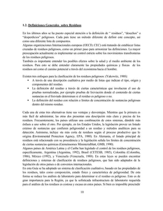 10
1.2. Definiciones Generales sobre Residuos
En los últimos años se ha puesto especial atención a la definición de “ residuos”, “desechos” o
“desperdicios” peligrosos. Cada país tiene un método diferente de definir este concepto, así
como una diferente lista de compuestos.
Algunas organizaciones Internacionales europeas (OECD, CEC) está tratando de establecer listas
cruzadas de residuos peligrosos, como un primer paso para armonizar las definiciones. La mayor
preocupación actualmente es implementar un control estricto sobre los movimientos transfronteras
de los residuos peligrosos.
También es importante entender los posibles efectos sobre la salud y el medio ambiente de los
residuos. Para esto se debe entender claramente las propiedades químicas y físicas de los
residuos así como el camino potencial a través del ecosistema hacia el hombre.
Existen tres enfoques para la clasificación de los residuos peligrosos: (Yakowitz, 1988):
• A través de una descripción cualitativa por medio de listas que indican el tipo, origen y
componentes del residuo.
• La definición del residuo a través de ciertas características que involucran el uso de
pruebas normalizadas, por ejemplo pruebas de lixiviación donde el contenido de ciertas
sustancias en el lixiviado determinan si el residuo es peligroso o no.
• La definición del residuo con relación a límites de concentración de sustancias peligrosas
dentro del mismo residuo.
Cada una de estas tres alternativas tiene sus ventajas y desventajas. Mientras que la primera es
más fácil de administrar, las otras dos presentan una descripción más clara y precisa de los
residuos. Frecuentemente, los países utilizan una combinación de estos sistemas, dándole más
énfasis a uno sobre el otro. Por ejemplo, en los Estados Unidos, la legislación provee un listado
extenso de sustancias que confieren peligrosidad a un residuo y métodos analíticos para su
detección. Asimismo, incluye sta más corta de residuos según el proceso productivo que lo
origina (Environmental Protection Agency, EPA, 1980). En Alemania, el listado principal de
residuos está relacionado con su procedencia y la legislación señala los límites de concentración
de ciertas sustancias químicas (Gemeinsomes Ministerialblatt, GMB, 1990).
Algunos países de América Latina y el Caribe han legislado el control de los residuos peligrosos,
específicamente, Argentina (Argentina, 1992), Brasil (CETESB, 1985), Colombia (Colombia,
1986), México (1992), y Venezuela (Venezuela, 1988). En estas leyes se pueden encontrar
definiciones y sistemas de clasificación de residuos peligrosos, que han sido adaptados de la
legislación de otros países o de convenios internacionales.
En esta Guía se ha adoptado un sistema de clasificación cualitativo, basado en las propiedades de
los residuos, tales como composición, estado físico y característica de peligrosidad. De esta
forma se reduce los análisis de laboratorio para determinar si el residuo es peligroso. Esto es de
gran importancia para la Región, ya que la sofisticada infraestructura de laboratorio requerida
para el análisis de los residuos es costosa y escasa en estos países. Si bien es imposible prescindir
 