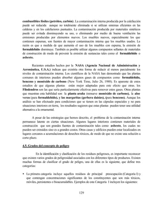 129
combustibles fósiles (petróleo, carbón). La contaminación interna producida por la calefacción
puede ser reducida aunque no totalmente eliminada si se utilizan sistemas eficientes en las
calderas y en los calefactores puntuales. La contaminación producida por materiales sintéticos
puede ser evitada disminuyendo su uso, o eliminando por medio de buena ventilación las
emisiones producidas por elementos nuevos. Los muebles nuevos, especialmente los que
contienen espumas, son fuentes de mayor contaminación interna que los muebles usados. La
razón es que a medida de que aumenta el uso de los muebles con espuma, la emisión de
formaldehído disminuye. También es posible utilizar algunos compuestos sellantes de materiales
de construcción de modo de prevenir la emisión de sustancias tales como el formaldehído o
asbesto.
Recientes estudios hechos por la NASA (Agencia Nacional de Administración y
Aeronáutica, U.S.A.) indican que existiría otra forma de reducir al menos parcialmente los
niveles de contaminación interna. Los científicos de la NASA han demostrado que las plantas
comunes de interiores pueden absorber algunos gases de compuestos como formaldehído,
benceno y monóxido de carbono (New York Time, Julio 26, 1988). Es aparente de estos
estudios de que algunas plantas están mejor adaptadas para este efecto que otras. los
Filodendros son las que sería particularmente efectivas para remover estos gases. Otras plantas
que muestran esta habilidad son la planta araña (remueve monóxido de carbono), la aloe
veras (para formaldehído), y las margaritas (gerbera daisies), (para benceno). Aunque los
análisis se han efectuado para condiciones que se tienen en las cápsulas espaciales y no para
situaciones interiores en tierra, los resultados sugieren que estas plantas pueden tener una utilidad
alternativa a la ornamental.
A pesar de las estrategias que hemos descrito, el problema de la contaminación interna
permanece latente en ciertas situaciones. Algunos lugares interiores contienen materiales de
construcción que son grandes fuentes de contaminación tales como asbesto, los cuales no
pueden ser extraídos sino es a grandes costos. Otras casas y edificios pueden estar localizados en
lugares cercanos a acumulaciones de desechos tóxicos, de modo de que no existe una solución a
corto plazo.
4.5. Grados del concepto de peligro
En la identificación y clasificación de los residuos peligrosos, es importante reconocer
que existen varios grados de peligrosidad asociados con los diferentes tipos de productos. Existen
muchas formas de clasificar el grado de peligro, una de ellas es la siguiente, que define tres
categorías:
• La primera categoría incluye aquellos residuos de principal preocupación (Categoría I) y
que contengan concentraciones significantes de los constituyentes que son más tóxicos,
móviles, persistentes o bioacumulables. Ejemplos de esta Categoría I incluyen los siguientes:
 