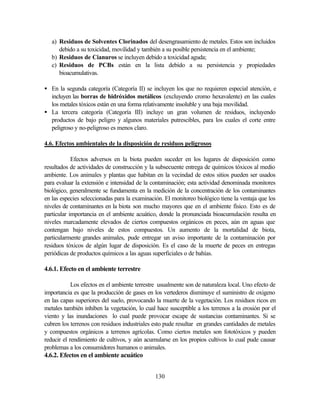 130
a) Residuos de Solventes Clorinados del desengrasamiento de metales. Estos son incluidos
debido a su toxicidad, movilidad y también a su posible persistencia en el ambiente;
b) Residuos de Cianuros se incluyen debido a toxicidad aguda;
c) Residuos de PCBs están en la lista debido a su persistencia y propiedades
bioacumulativas.
• En la segunda categoría (Categoría II) se incluyen los que no requieren especial atención, e
incluyen las borras de hidróxidos metálicos (excluyendo cromo hexavalente) en las cuales
los metales tóxicos están en una forma relativamente insoluble y una baja movilidad.
• La tercera categoría (Categoría III) incluye un gran volumen de residuos, incluyendo
productos de bajo peligro y algunos materiales putrescibles, para los cuales el corte entre
peligroso y no-peligroso es menos claro.
4.6. Efectos ambientales de la disposición de residuos peligrosos
Efectos adversos en la biota pueden suceder en los lugares de disposición como
resultados de actividades de construcción y la subsecuente entrega de químicos tóxicos al medio
ambiente. Los animales y plantas que habitan en la vecindad de estos sitios pueden ser usados
para evaluar la extensión e intensidad de la contaminación; esta actividad denominada monitores
biológico, generalmente se fundamenta en la medición de la concentración de los contaminantes
en las especies seleccionadas para la examinación. El monitoreo biológico tiene la ventaja que los
niveles de contaminantes en la biota son mucho mayores que en el ambiente físico. Esto es de
particular importancia en el ambiente acuático, donde la pronunciada bioacumulación resulta en
niveles marcadamente elevados de ciertos compuestos orgánicos en peces, aún en aguas que
contengan bajo niveles de estos compuestos. Un aumento de la mortalidad de biota,
particularmente grandes animales, pude entregar un aviso importante de la contaminación por
residuos tóxicos de algún lugar de disposición. Es el caso de la muerte de peces en entregas
periódicas de productos químicos a las aguas superficiales o de bahías.
4.6.1. Efecto en el ambiente terrestre
Los efectos en el ambiente terrestre usualmente son de naturaleza local. Uno efecto de
importancia es que la producción de gases en los vertederos disminuye el suministro de oxigeno
en las capas superiores del suelo, provocando la muerte de la vegetación. Los residuos ricos en
metales también inhiben la vegetación, lo cual hace susceptible a los terrenos a la erosión por el
viento y las inundaciones lo cual puede provocar escape de sustancias contaminantes. Si se
cubren los terrenos con residuos industriales esto pude resultar en grandes cantidades de metales
y compuestos orgánicos a terrenos agrícolas. Como ciertos metales son fototóxicos y pueden
reducir el rendimiento de cultivos, y aún acumularse en los propios cultivos lo cual pude causar
problemas a los consumidores humanos o animales.
4.6.2. Efectos en el ambiente acuático
 