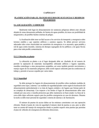 136
CAPÍTULO V
PLANIFICACIÓN PARA EL MANEJO SEGUROS DE SUSTANCIAS Y RESIDUOS
PELIGROSOS
5.1. LOCALIZACIÓN Y EDIFICIOS
Idealmente todo lugar de almacenamiento de sustancias peligrosas deberá estar ubicada
alejada de zonas densamente pobladas, de fuentes de aguas potables, de áreas con posibilidad de
anegamiento y de posibles fuentes externas de peligro.
La localización debe tener un fácil acceso a los servicios de transporte y emergencia sobre
terrenos estables y que soporten edificios y caminos seguros. Se deben proveer servicios
adecuados tales como electricidad con suministro de emergencia si es necesario, agua potable y
red de agua contra incendio, sistemas de drenajes segregados de los públicos y de aguas lluvias
para evitar toda posible contaminación.
5.1.2. Ubicación en planta
La ubicación en planta o en el lugar designado debe ser diseñado de tal manera de
permitir la separación de materiales incompatibles utilizando edificios o lugares separados,
murallas contrafuego u otras precauciones aceptables, así como también permitir movimientos y
manejo seguro de los materiales peligrosos; debe existir espacio suficiente para las condiciones de
trabajo y permitir el acceso expedito por varios lados.
5.1.3. Seguridad
Se debe proteger los lugares de almacenamiento de posibles robos mediante medidas de
seguridad como rejas y alarmas. Las medidas de seguridad pueden variar según la localización del
almacenamiento particularmente si se trata de lugares aislados o de lugares que forman parte de
un complejo de almacenaje. Con respecto a los límites el lugar de almacenamiento debe estar
rodeado por una cerca o muralla protectora que debe mantenerse en buen estado. La línea de la
cerca debe dejar suficiente espacio para las posibles emergencias en caso de derrames. Durante
la noche se debe tener personal de seguridad o sistema de alarmas o de iluminación.
El número de puertas de acceso deben ser las mínimas consistentes con una operación
eficiente. Desde el punto de vista de seguridad el número ideal de puertas es uno, pero se debe
tener en cuenta del manejo de emergencias donde se pueden requerir otras puertas que permitan
el paso de vehículos de emergencia de diferentes direcciones.
 
