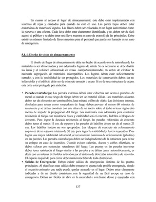 137
En cuanto al acceso al lugar de almacenamiento este debe estar implementado con
sistemas de rejas y candados para cuando no este en uso. Las partes bajas deben estar
construidas de materiales seguros. Las llaves deben ser colocadas en un lugar conveniente como
la portería o una oficina. Cada llave debe estar claramente identificada, y no deben ser de fácil
acceso al público y se debe tener una llave maestra en caso de extravió de las principales. Debe
existir un número limitado de llaves maestras para el personal que puede ser llamado en un caso
de emergencia.
5.1.4. Diseño de sitios de almacenamiento
El diseño del lugar de almacenamiento debe ser hecho de acuerdo con la naturaleza de los
materiales a ser almacenados y con adecuados lugares de salida. Si es necesario se debe dividir
las áreas y el volumen almacenado en zonas compartamentalizadas en orden de efectuar la
necesaria segregación de materiales incompatibles. Los lugares deben estar suficientemente
cerrados y con la posibilidad de ser protegidos. Los materiales de construcción deben ser no
inflamables y el edificio debe ser de concreto armado o acero. Si es de una estructura de acero,
esta debe estar protegida por aislación.
• Paredes Cortafuego: Las paredes externas deben estar cubiertas con acero o planchas de
metal, o cuando exista riesgo de fuego deben ser de material sólido. Los materiales aislantes
deben ser de elementos no-combustibles, lana mineral o fibra de vidrio. Las divisiones internas,
diseñadas para actuar como rompedores de fuego deben proveer al menos 60 minutos de
resistencia y se deben construir con una altura de un metro sobre el techo o tener algún otro
medio de impedir la propagación del fuego. Los materiales más adecuados para combinar
resistencia al fuego con resistencia física y estabilidad son el concreto, ladrillos o bloques de
cemento. Para lograr la deseada resistencia al fuego, las paredes reforzadas de concreto
deben tener al menos 15 cm. de espesor y las paredes de ladrillos deben ser de al menos 23
cm. Los ladrillos huecos no son apropiados. Los bloques de concreto sin reforzamiento
requieren de un espesor mínimo de 30 cm. para lograr la estabilidad y fuerza requeridas. Para
lograr una mayor estabilidad estructural, se recomiendan columnas de reforzamiento (pilastras)
en las paredes. Las paredes contrafuegos deben ser independientes de la estructura para evitar
su colapso en caso de incendios. Cuando existen cañerías, ductos y cables eléctricos, se
deben colocar con sustancias retardantes del fuego. Las puertas en las paredes interiores
deben tener resistencia al fuego similar a las paredes y se deben cerrar automáticamente, es
decir con un sistema de fusibles activados por el sistema de detección automático de incendio.
El espacio requerido para cerrar debe mantenerse libre de toda obstrucción.
• Salidas de Emergencia: Deben existir salidas de emergencias distintas de las puertas
principales. Al planificar estas salidas debe tomarse en cuenta toda posible emergencia, siendo
el requisito primario que nadie pueda quedar atrapado en el lugar. Deben estar claramente
indicadas y de un diseño consistente con la seguridad de un fácil escape en caso de
emergencia. Deben ser fáciles de abrir en la oscuridad o con humo denso y equipadas con
 