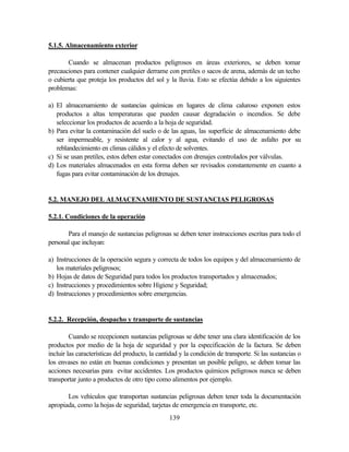 139
5.1.5. Almacenamiento exterior
Cuando se almacenan productos peligrosos en áreas exteriores, se deben tomar
precauciones para contener cualquier derrame con pretiles o sacos de arena, además de un techo
o cubierta que proteja los productos del sol y la lluvia. Esto se efectúa debido a los siguientes
problemas:
a) El almacenamiento de sustancias químicas en lugares de clima caluroso exponen estos
productos a altas temperaturas que pueden causar degradación o incendios. Se debe
seleccionar los productos de acuerdo a la hoja de seguridad.
b) Para evitar la contaminación del suelo o de las aguas, las superficie de almacenamiento debe
ser impermeable, y resistente al calor y al agua, evitando el uso de asfalto por su
reblandecimiento en climas cálidos y el efecto de solventes.
c) Si se usan pretiles, estos deben estar conectados con drenajes controlados por válvulas.
d) Los materiales almacenados en esta forma deben ser revisados constantemente en cuanto a
fugas para evitar contaminación de los drenajes.
5.2. MANEJO DEL ALMACENAMIENTO DE SUSTANCIAS PELIGROSAS
5.2.1. Condiciones de la operación
Para el manejo de sustancias peligrosas se deben tener instrucciones escritas para todo el
personal que incluyan:
a) Instrucciones de la operación segura y correcta de todos los equipos y del almacenamiento de
los materiales peligrosos;
b) Hojas de datos de Seguridad para todos los productos transportados y almacenados;
c) Instrucciones y procedimientos sobre Higiene y Seguridad;
d) Instrucciones y procedimientos sobre emergencias.
5.2.2. Recepción, despacho y transporte de sustancias
Cuando se recepcionen sustancias peligrosas se debe tener una clara identificación de los
productos por medio de la hoja de seguridad y por la especificación de la factura. Se deben
incluir las características del producto, la cantidad y la condición de transporte. Si las sustancias o
los envases no están en buenas condiciones y presentan un posible peligro, se deben tomar las
acciones necesarias para evitar accidentes. Los productos químicos peligrosos nunca se deben
transportar junto a productos de otro tipo como alimentos por ejemplo.
Los vehículos que transportan sustancias peligrosas deben tener toda la documentación
apropiada, como la hojas de seguridad, tarjetas de emergencia en transporte, etc.
 
