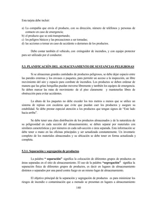 140
Esta tarjeta debe incluir:
a) La compañía que envía el producto, con su dirección, número de teléfonos y personas de
contacto en caso de emergencia;
b) el producto que se está transportando;
c) los peligros básicos y las precauciones a ser tomadas;
d) las acciones a tomar en caso de accidente o derrames de los productos.
Debe contar también el vehículo, con extinguidor de incendios, y con equipo protector
para ser utilizado por el conductor.
5.3. PLANIFICACIÓN DEL ALMACENAMIENTO DE SUSTANCIAS PELIGROSAS
Si se almacenan grandes cantidades de productos peligrosos, se debe dejar espacio entre
las paredes externas y los envases o paquetes, para permitir un acceso a la inspección, un libre
movimiento del aire y espacio para combate de incendios. Los productos se deben ordenar de
manera que las grúas horquillas puedan moverse libremente y también los equipos de emergencia.
Se deben marcar las rutas de movimiento de el piso claramente y mantenerlas libres de
obstrucción para evitar accidentes.
La altura de los paquetes no debe exceder los tres metros a menos que se utilice un
sistema de repisas con escaleras que evite que puedan caer los productos y asegure su
estabilidad. Se debe prestar especial atención a los productos que tengan signos de “Este lado
hacia arriba”.
Se debe tener una clara distribución de los productos almacenados y de la naturaleza de
su peligrosidad en cada sección del almacenamiento; se deben separar por materiales con
similares características y por números en cada sub-sección o área separada. Esta información se
debe tener a mano en las oficinas principales y ser actualizada constantemente. Un inventario
completo de los materiales almacenados y su ubicación se debe tener en forma actualizada y
completa.
5.3.1. Separación y segregación de productos
La palabra “ separación” significa la colocación de diferentes grupos de productos en
áreas separadas en el sitio de almacenamiento. El uso de la palabra “segregación” significa la
separación física de diferentes grupos de productos, es decir en lugares de almacenamiento
distintos o separados por una pared contra fuego en un mismo lugar de almacenamiento.
El objetivo principal de la separación y segregación de productos es para minimizar los
riesgos de incendio o contaminación que a menudo se presentan en lugares a almacenamiento
 