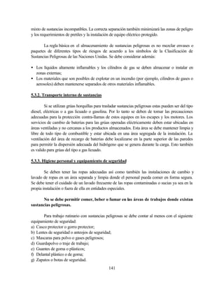 141
mixto de sustancias incompatibles. La correcta separación también minimizará las zonas de peligro
y los requerimientos de pretiles y la instalación de equipo eléctrico protegido.
La regla básica en el almacenamiento de sustancias peligrosas es no mezclar envases o
paquetes de diferentes tipos de riesgos de acuerdo a los símbolos de la Clasificación de
Sustancias Peligrosas de las Naciones Unidas. Se debe considerar además:
• Los líquidos altamente inflamables y los cilindros de gas se deben almacenar o instalar en
zonas externas;
• Los materiales que son posibles de explotar en un incendio (por ejemplo, cilindros de gases o
aerosoles) deben mantenerse separados de otros materiales inflamables.
5.3.2. Transporte interno de sustancias
Si se utilizan grúas horquillas para trasladar sustancias peligrosas estas pueden ser del tipo
diesel, eléctricas o a gas licuado o gasolina. Por lo tanto se deben de tomar las precauciones
adecuadas para la protección contra-llamas de estos equipos en los escapes y los motores. Los
servicios de cambio de baterías para las grúas operadas eléctricamente deben estar ubicadas en
áreas ventiladas y no cercanas a los productos almacenados. Esta área se debe mantener limpia y
libre de todo tipo de combustible y estar ubicada en una área segregada de la instalación. La
ventilación del área de recargo de baterías debe localizarse en la parte superior de las paredes
para permitir la dispersión adecuada del hidrógeno que se genera durante la carga. Esto también
es valido para grúas del tipo a gas licuado.
5.3.3. Higiene personal y equipamiento de seguridad
Se deben tener las ropas adecuadas así como también las instalaciones de cambio y
lavado de ropas en un área separada y limpia donde el personal pueda comer en forma segura.
Se debe tener el cuidado de un lavado frecuente de las ropas contaminadas o sucias ya sea en la
propia instalación o fuera de ella en entidades especiales.
No se debe permitir comer, beber o fumar en las áreas de trabajos donde existan
sustancias peligrosas.
Para trabajo rutinario con sustancias peligrosas se debe contar al menos con el siguiente
equipamiento de seguridad:
a) Casco protector o gorro protector;
b) Lentes de seguridad o anteojos de seguridad;
c) Mascaras para polvo o gases peligrosos;
d) Guardapolvo o traje de trabajo;
e) Guantes de goma o plásticos;
f) Delantal plástico o de goma;
g) Zapatos o botas de seguridad.
 