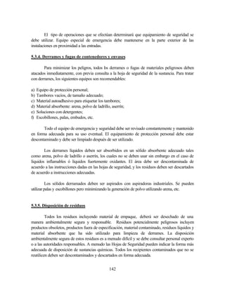 142
El tipo de operaciones que se efectúan determinará que equipamiento de seguridad se
debe utilizar. Equipo especial de emergencia debe mantenerse en la parte exterior de las
instalaciones en proximidad a las entradas.
5.3.4. Derrames y fugas de contenedores y envases
Para minimizar los peligros, todos los derrames o fugas de materiales peligrosos deben
atacados inmediatamente, con previa consulta a la hoja de seguridad de la sustancia. Para tratar
con derrames, los siguientes equipos son recomendables:
a) Equipo de protección personal;
b) Tambores vacíos, de tamaño adecuado;
c) Material autoadhesivo para etiquetar los tambores;
d) Material absorbente: arena, polvo de ladrillo, aserrín;
e) Soluciones con detergentes;
f) Escobillones, palas, embudos, etc.
Todo el equipo de emergencia y seguridad debe ser revisado constantemente y mantenido
en forma adecuada para su uso eventual. El equipamiento de protección personal debe estar
descontaminado y debe ser limpiado después de ser utilizado.
Los derrames líquidos deben ser absorbidos en un sólido absorbente adecuado tales
como arena, polvo de ladrillo o aserrín, los cuales no se deben usar sin embargo en el caso de
líquidos inflamables ó líquidos fuertemente oxidantes. El área debe ser descontaminada de
acuerdo a las instrucciones dadas en las hojas de seguridad, y los residuos deben ser descartados
de acuerdo a instrucciones adecuadas.
Los sólidos derramados deben ser aspirados con aspiradoras industriales. Se pueden
utilizar palas y escobillones pero minimizando la generación de polvo utilizando arena, etc.
5.3.5. Disposición de residuos
Todos los residuos incluyendo material de empaque, deberá ser desechado de una
manera ambientalmente segura y responsable. Residuos potencialmente peligrosos incluyen
productos obsoletos, productos fuera de especificación, material contaminado, residuos líquidos y
material absorbente que ha sido utilizado para limpieza de derrames. La disposición
ambientalmente segura de estos residuos es a menudo difícil y se debe consultar personal experto
o a las autoridades responsables. A menudo las Hojas de Seguridad pueden indicar la forma más
adecuada de disposición de sustancias químicas. Todos los recipientes contaminados que no se
reutilicen deben ser descontaminados y descartados en forma adecuada.
 