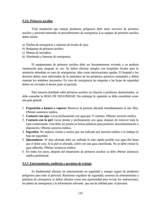 143
5.3.6. Primeros auxilios
Toda instalación que maneje productos peligrosos debe tener servicios de primeros
auxilios y personal entrenado en procedimientos de emergencia. Los equipos de primeros auxilios
deben incluir:
a) Duchas de emergencia y sistemas de lavado de ojos;
b) Botiquines de primeros auxilios;
c) Mantas de incendios;
d) Alumbrado y linternas de emergencia.
El equipamiento de primeros auxilios debe ser frecuentemente revisado y en perfecta
mantención para asegurar su uso. Se deben efectuar arreglos con hospitales locales para la
asistencia inmediata en caso de emergencias, tales como intoxicaciones agudas. El hospital o los
doctores deben estar informados de la naturaleza de los productos químicos manejados y deben
manejar los antídotos necesarios. En caso de emergencia las etiquetas o las hojas de seguridad
deben ser enviadas al doctor junto al paciente.
Para asesoría detallada sobre primeros auxilios en relación a productos determinados, se
debe consultar la HOJA DE SEGURIDAD. Sin embargo lo siguiente se debe considerar como
una guía general:
1. Exposición a humos o vapores: Remover la persona afectada inmediatamente al aire libre.
Obtener asistencia médica.
2. Contacto con ojos: Lavar profusamente con agua por 15 minutos. Obtener asesoría médica.
3. Contacto con la piel: Lavar pronta y profusamente con agua, después de remover toda la
ropa contaminada. Esta debe ser puesta en bolsas plásticas para posterior descontaminación o
disposición. Obtener asesoría médica.
4. Ingestión: No induzca vómito a menos que sea indicado por asesoría médica o lo indique la
hoja de seguridad.
5. Quemaduras: El área afectada debe ser enfriada lo más rápido posible con agua fría hasta
que el dolor cese. Si la piel es afectada, cubrir con una gasa esterilizada. No se debe extraer la
gasa adherida. Obtener asistencia médica.
6. En todos los casos, después del tratamiento de primeros auxilios se debe obtener asistencia
médica profesional.
5.3.7. Entrenamiento, auditoria y permisos de trabajo
Es fundamental efectuar un entrenamiento en seguridad y manejo seguro de productos
peligrosos para todo el personal. Reuniones regulares de seguridad, sesiones de entrenamiento y
prácticas de emergencia se deben efectuar como una oportunidad para revisar los instrucciones,
los planes de emergencia y la información relevante que sea de utilidad para el personal.
 