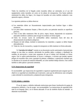 144
Todos los miembros de la brigada contra incendios deben ser entrenados en el uso del
equipamiento contra incendios así como en los planes de emergencias. Una buena auditoría
minimizará los daños, las fugas y los riesgos de incendios así como también conducirá a una
operación segura y eficiente.
Las siguientes prácticas se deben observar:
a) Los materiales deben ser frecuentemente inspeccionados para localizar fugas o daños
mecánicos;
b) Los pisos deber mantenerse limpias y libres de polvo con particular atención en superficies
grasosas;
c) Toda el área debe mantenerse libre de polvo, trapos, basura, disponiendo de recipientes
adecuados metálicos o plásticos para recoger los residuos en forma regular.
d) Todos los envases vacíos de combustibles deben mantenerse fuera del área de
almacenamiento de productos peligrosos;
e) Después de todo trabajo, incluida la mantención, los materiales y equipos se deben limpiar
adecuadamente;
f) Todas las vías de evacuación, y equipo de emergencia se debe mantener en forma adecuada.
Un “permiso de trabajo” consiste en un documento escrito autorizando al personal para
trabajar en una labor no rutinaria, advirtiendo los posibles daños o peligros y detallando las
medidas de prevención a tomar para asegurarse de que el trabajo será efectuado en forma
segura. Esto se aplica particularmente, al acceso a estanques, o acciones que puedan suponer
peligros de incendios tales como, quemado de pinturas, soldaduras, u operaciones similares que
se efectúan en la cercanía de material inflamable, así como también trabajo eléctrico. Este control
también se debe aplicar a personal contratista.
5.3.9. Inspecciones de seguridad
Es recomendable que inspecciones de seguridad se organicen regularmente para asegurar que los
objetivos se seguridad son entendidos por el personal, y para que las deficiencias sean corregidas
y para estimular la concientización y preparación para emergencias.
5.3.10. Señales y símbolos
El uso de signos y símbolos indicando restricciones para fumar, localización de equipo de
emergencia, teléfonos y vías de escape son recomendables. Las instrucciones de seguridad debe
estar en un lenguaje claro y en el idioma adecuado. El uso de símbolos fáciles de entender es
altamente recomendable.
 