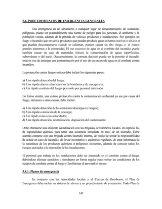 145
5.4. PROCEDIMIENTOS DE EMERGENCIA GENERALES
Una emergencia en un laboratorio o cualquier lugar de almacenamiento de sustancias
peligrosas, puede ser potencialmente una fuente de peligro para las personas, el ambiente y la
población vecina, además de la pérdida de valiosos productos e instalaciones. Por ejemplo, un
fuego o incendio que envuelva productos que pueden producir gases o humos nocivos o tóxicos o
que puedan descomponerse cuando se calientan, pueden causar un alto riesgo, o al menos
grandes trastornos a la comunidad. El uso excesivo de agua en el combate del incendio, puede
también causar en caso de materiales tóxicos la contaminación de aguas superficiales,
subterráneas o del suelo. Ocasionalmente, la correcta decisión puede ser la permitir el incendio
total en vez de arriesgar una contaminación por el uso de un exceso de agua en el combate contra
incendios.
La protección contra fuegos exitosa debe incluir los siguientes pasos:
a) Una rápida detección del fuego;
b) Una rápida alarma a los servicios de bomberos y de emergencia;
c) Un rápido combate del fuego, pero sólo por personal entrenado.
En forma similar, una exitosa protección contra la contaminación ambiental ya sea por causa del
fuego, derrames u otras causas, debe incluir:
a) Una rápida detección de las emisiones/descargas (o riesgos);
b) Una rápida contención de la descarga;
c) Un rápido aviso a las autoridades;
d) Una rápida absorción, neutralización, disposición del contaminante.
Debe efectuarse una eficiente coordinación con las brigadas de bomberos locales, en especial las
de especialidad química, para tener una asistencia inmediata en caso de un incendio. Debe
además contarse con una brigada contra incendio interna, de modo de tomar la responsabilidad
de actuar en caso de incendio, de llevar inventarios o auditorías regulares, de estar informada de
la naturaleza de los productos químicos o peligrosos existentes, además de conocer todos los
riesgos asociados a la operación de las instalaciones.
El personal que trabaja en las instalaciones debe ser entrenado en el combate contra el fuego,
debiéndose efectuar ejercicios o simulacros en forma regular para revisar las condiciones de los
equipos de combate contra el fuego y familiarizar al personal en su uso.
5.4.1. Planes de emergencia
En conjunto con las Autoridades locales y el Cuerpo de Bomberos, el Plan de
Emergencia debe incluir un sistema de alarma y un procedimiento de evacuación. Todo Plan de
 