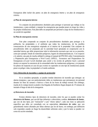 146
Emergencia debe incluir dos partes: un plan de emergencia interno y un plan de emergencia
externo.
a) Plan de emergencia interno
Un conjunto de procedimientos diseñados para proteger el personal que trabaja en las
instalaciones, y para combatir y manejar las emergencias que puedan poner en riesgo las vidas y
las propias instalaciones. Este plan debe ser preparado por personal a cargo de las instalaciones o
un comité de seguridad.
b) Plan de emergencia externo
Este plan comprende un conjunto de procedimientos diseñados para proteger a la
población, las propiedades y el ambiente que rodea las instalaciones, de las posibles
consecuencias de una emergencia originada en el interior de la propiedad. Este conjunto de
procedimiento debe ser preparado por la autoridad local apropiada en cooperación con la
autoridad interna que debe proporcionar toda la información necesaria que este en su posesión,
como por ejemplo, listado de materiales peligrosos, lugares de almacenamiento,etc. Con respecto
a lo anterior, una guía de mucha utilidad lo entrega el manual del PNUMA sobre Concientización
y Preparación para Emergencias a Nivel Local, (APELL, Awareness and Preparedness for
Emergencies at Local Level) diseñado para asistir a los niveles de gobierno local y personal
técnico en mejorar la conciencia de la comunidad sobre las instalaciones peligrosas y en preparar
los planes de respuesta en caso de que eventos no esperados en este tipo de instalaciones pueda
poner en peligro vidas, la propiedad o el medio ambiente.
5.4.2. Detección de incendios y equipo de protección
Si se considera apropiado, se pueden instalar detectores de incendio que entregan un
alarma temprana y que son particularmente útiles en instalaciones que permanecen sin personal
durante los fines de semana o festivos o fuera de las horas de trabajo normal. Sin embargo,
mucha de la ventaja inicial se pierde si las brigadas de bomberos llegan después de 15 minutos de
iniciado el fuego al sitio de la emergencia.
a) Detectores de incendio
Existen distintos tipos de detectores de incendio, entre los que se pueden contar los
detectores de llamas, que son del tipo infrarrojo o ultravioleta o ambos; detectores de humo,
que son de dos tipos, por “ionización” o por “efecto óptico”, cada uno tiene su aplicación
específica que debe ser consultada con un especialista; detectores de calor, que son
generalmente menos afectados por falsas alarmas que los de humo, sin embargo, por definición
solo responden cuando un fuego ha desarrollado suficiente calor y por lo tanto se pueden ver
como de acción retardada.
 