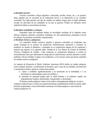 12
a) Residuos inertes:
Escorias, escombros, fangos digeridos o desecados, arcillas, arenas, etc. y en general,
todos aquellos que no necesitan de un tratamiento previo a su disposición en un vertedero
controlado. Por regla general, este tipo de residuos no implica riesgos para el medio ambiente,
excepto los derivados de las cantidades en las que se generan. Pueden ser utilizados como
material de relleno en movimiento de tierras.
b) Residuos asimilables a urbanos:
Generados fuera del ambiente urbano en actividades auxiliares de la industria como
oficinas, limpieza, sanitarios, comedores, embalajes, etc. Sus características, semejantes a las de
los urbanos, les permiten ser tratados conjuntamente.
c) Residuos tóxicos y peligrosos:
Los materiales sólidos, pastosos, líquidos y gaseosos contenidos en recipientes, que
siendo resultado de un proceso de producción, transformación, utilización o consumo, su
productor los destine al abandono y contengan en su composición algunas de las sustancias y
materias que figuran el la siguiente tabla, extraída de la Ley Básica de Gestión de Residuos
Tóxicos y Peligrosos de España . Estas sustancias se considerarán peligrosas si existen en
concentraciones tales que representen un riesgo para la salud humana, recursos naturales y medio
ambiente. Esta ley también se aplica a los recipientes y a los envases vacíos que hayan contenido
los residuos tóxicos y peligrosos.
La Agencia de Protección al Medio Ambiente Americana (EPA) define un residuo peligroso
como cualquier desecho, o combinación de desechos, que a causa de su cantidad, concentración
o características físicas, químicas o infecciosas puedan:
i) causar o contribuir significativamente a un incremento en la mortalidad, o a un
incremento en enfermedades serias irreversibles o,
ii) presentar un potencial peligro para la salud humana o el ambiente cuando son
impropiamente tratados, almacenados, transportados, o desechados.
El término residuo peligroso incluye el de residuo extremadamente peligroso, el cual es
cualquier residuo tal que si ocurre una exposición humana, probablemente resulte en muerte, daño
personal incapacitante o seria enfermedad causada por el residuo peligroso o una mezcla de
residuos peligrosos (7).
 