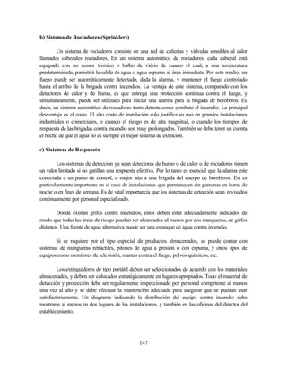 147
b) Sistema de Rociadores (Sprinklers)
Un sistema de rociadores consiste en una red de cañerías y válvulas sensibles al calor
llamados cabezales rociadores. En un sistema automático de rociadores, cada cabezal está
equipado con un sensor térmico o bulbo de vidrio de cuarzo el cual, a una temperatura
predeterminada, permitirá la salida de agua o agua-espuma al área inmediata. Por este medio, un
fuego puede ser automáticamente detectado, dada la alarma, y mantener el fuego controlado
hasta el arribo de la brigada contra incendios. La ventaja de este sistema, comparado con los
detectores de calor y de humo, es que entrega una protección continua contra el fuego, y
simultáneamente, puede ser utilizado para iniciar una alarma para la brigada de bomberos. Es
decir, un sistema automático de rociadores tanto detecta como combate el incendio. La principal
desventaja es el costo. El alto costo de instalación solo justifica su uso en grandes instalaciones
industriales o comerciales, o cuando el riesgo es de alta magnitud, o cuando los tiempos de
respuesta de las brigadas contra incendio son muy prolongados. También se debe tener en cuenta
el hecho de que el agua no es siempre el mejor sistema de extinción.
c) Sistemas de Respuesta
Los sistemas de detección ya sean detectores de humo o de calor o de rociadores tienen
un valor limitado si no gatillan una respuesta efectiva. Por lo tanto es esencial que la alarma este
conectada a un punto de control, o mejor aún a una brigada del cuerpo de bomberos. Est es
particularmente importante en el caso de instalaciones que permanecen sin personas en horas de
noche o en fines de semana. Es de vital importancia que los sistemas de detección sean revisados
continuamente por personal especializado.
Donde existan grifos contra incendios, estos deben estar adecuadamente indicados de
modo que todas las áreas de riesgo puedan ser alcanzados al menos por dos mangueras, de grifos
distintos. Una fuente de agua alternativa puede ser una estanque de agua contra incendio.
Si se requiere por el tipo especial de productos almacenados, se puede contar con
sistemas de mangueras retráctiles, pitones de agua a presión o con espuma, y otros tipos de
equipos como monitores de televisión, mantas contra el fuego, polvos químicos, etc.
Los extinguidores de tipo portátil deben ser seleccionados de acuerdo con los materiales
almacenados, y deben ser colocados estratégicamente en lugares apropiados. Todo el material de
detección y protección debe ser regularmente inspeccionado por personal competente al menos
una vez al año y se debe efectuar la mantención adecuada para asegurar que se puedan usar
satisfactoriamente. Un diagrama indicando la distribución del equipo contra incendio debe
mostrarse al menos en dos lugares de las instalaciones, y también en las oficinas del director del
establecimiento.
 