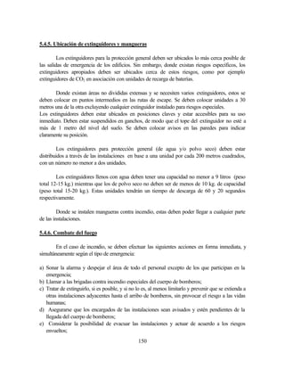 150
5.4.5. Ubicación de extinguidores y mangueras
Los extinguidores para la protección general deben ser ubicados lo más cerca posible de
las salidas de emergencia de los edificios. Sin embargo, donde existan riesgos específicos, los
extinguidores apropiados deben ser ubicados cerca de estos riesgos, como por ejemplo
extinguidores de CO2 en asociación con unidades de recarga de baterías.
Donde existan áreas no divididas extensas y se necesiten varios extinguidores, estos se
deben colocar en puntos intermedios en las rutas de escape. Se deben colocar unidades a 30
metros una de la otra excluyendo cualquier extinguidor instalado para riesgos especiales.
Los extinguidores deben estar ubicados en posiciones claves y estar accesibles para su uso
inmediato. Deben estar suspendidos en ganchos, de modo que el tope del extinguidor no esté a
más de 1 metro del nivel del suelo. Se deben colocar avisos en las paredes para indicar
claramente su posición.
Los extinguidores para protección general (de agua y/o polvo seco) deben estar
distribuidos a través de las instalaciones en base a una unidad por cada 200 metros cuadrados,
con un número no menor a dos unidades.
Los extinguidores llenos con agua deben tener una capacidad no menor a 9 litros (peso
total 12-15 kg.) mientras que los de polvo seco no deben ser de menos de 10 kg. de capacidad
(peso total 15-20 kg.). Estas unidades tendrán un tiempo de descarga de 60 y 20 segundos
respectivamente.
Donde se instalen mangueras contra incendio, estas deben poder llegar a cualquier parte
de las instalaciones.
5.4.6. Combate del fuego
En el caso de incendio, se deben efectuar las siguientes acciones en forma inmediata, y
simultáneamente según el tipo de emergencia:
a) Sonar la alarma y despejar el área de todo el personal excepto de los que participan en la
emergencia;
b) Llamar a las brigadas contra incendio especiales del cuerpo de bomberos;
c) Tratar de extinguirlo, si es posible, y si no lo es, al menos limitarlo y prevenir que se extienda a
otras instalaciones adyacentes hasta el arribo de bomberos, sin provocar el riesgo a las vidas
humanas;
d) Asegurarse que los encargados de las instalaciones sean avisados y estén pendientes de la
llegada del cuerpo de bomberos;
e) Considerar la posibilidad de evacuar las instalaciones y actuar de acuerdo a los riesgos
envueltos;
 