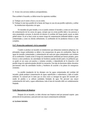 151
f) Avisar a los servicios médicos correspondientes;
Para combatir el incendio, se deben tomar las siguientes medidas:
a) Trabajar con el viento a favor y no en contra.
b) Trabajar lo más lejos posible de la fuente del fuego en caso de una posible explosión, y enfriar
las instalaciones adyacentes con agua.
En incendios de gran tamaño, si no se puede contener el incendio y existe un serio riesgo
de contaminación de los cursos de aguas, siempre que no exista posible daño a las personas u
otras propiedades cercanas, la decisión de detener el combate del fuego puede causar un daño
global menor. Si así se hace existe un menor riesgo de contaminación ambiental debido a aguas
contaminadas y como no efectúa enfriamiento, la combustión de los productos tóxicos es más
completa.
5.4.7. Protección ambiental y de la comunidad
Cuando se produce un incendio en instalaciones que almacenan sustancias peligrosas, los
principales riesgos ambientales se deben a las emanaciones de gases de combustión, flujos de
aguas de incendio contaminadas y contaminación del suelo por agua contaminada o por residuos
de la combustión. Cuando existe el riesgo de contaminación ambiental por humos pesados, gases
tóxicos u otros productos, las autoridades de bomberos pueden decidir pedir a la población que
se quede en sus casas con puertas y ventanas cerradas, o dependiendo de la situación o del
posible riesgo de explosión pueden decidir la evacuación. Este tipo de decisiones deben discutirse
previamente entre las autoridades locales y bomberos de acuerdo a los planes de emergencia
existentes.
La posible inundación de los drenajes con las aguas contaminadas del combate del
incendio, puede producir contaminación de aguas superficiales o subterráneas y daño al medio
ambiente. Es esencial por lo tanto que en estos casos se retengan las aguas del incendio por
medio de pretiles o se utilicen cantidades limitadas de agua. Par prevenir una mayor
contaminación del suelo y aguas subterráneas, toda el área de incendio debe ser cuidadosamente
limpiada.
5.4.8. Operaciones de limpieza
Después de un incendio, se debe efectuar una limpieza total por personal experto para
protección de las personas y para prevenir una mayor contaminación ambiental.
a) Acciones iniciales
 