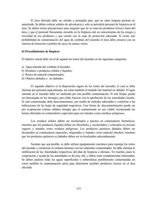 152
El área afectada debe ser aislada y protegida para que no entre ninguna persona no
autorizada. Se deben colocar señales de advertencia y solo se permitirá personal de limpieza en el
área. Se deben tomar precauciones para asegurar que no se muevan productos tóxicos fuera del
área, y que el personal físicamente envuelto en la limpieza esté en conocimiento de los riesgos y
toxicidad de los productos y que cuente con la ropa de protección adecuada. Si existe una
probabilidad de contaminación del agua de combate del incendio el área debe cercarse con un
sistema de retención o pretiles de sacos de arena o tierra.
b) Procedimientos de limpieza
El objetivo inicial debe ser el de separar los restos del incendio en las siguientes categorías:
a) Agua retenida del combate al incendio;
b) Residuos o productos sólidos y líquidos;
c) Restos de material contaminados;
d) Objetos dañados y no dañados.
El segundo objetivo es la disposición segura de los restos del incendio, lo cual se debe
efectuar por personal especializado, así como también el traslado del material no dañado. El agua
retenida en el incendio debe ser analizada por una posible contaminación. Si está limpia, puede
ser descargada en los drenajes, pero debe hacerse con la aprobación de las autoridades locales.
Si está contaminada, debe descontaminarse, por medio de métodos adecuados y conforme a las
indicaciones de las hojas de seguridad respectivas. Una forma de descontaminación puede ser
por evaporación (climas cálidos) siempre que el contaminante no sea volátil, recolectando las
borras obtenidas en contenedores especiales para ser tratados como residuos peligrosos.
Los residuos sólidos deben ser recolectados y puestos en contenedores herméticos,
mientras que los productos líquidos deben ser absorbidos y recolectados y colocados en envases
seguros y tratados como residuos peligrosos. Los productos químicos dañados deben ser
decantados en contenedores especiales, etiquetados y tratados como material obsoleto, mientras
que los productos químicos ni dañados deben ser re-localizados adecuadamente.
Siempre que sea posible, se debe utilizar equipamiento mecánico para manejar los restos
del incendio y minimizar el contacto humano con los materiales contaminados. Se debe efectuar la
notificación de las Autoridades respectivas, del plan de limpieza a efectuar,. En muchos casos la
cooperación y ayuda de las autoridades es de muy útil, y deben estar completamente informadas.
Se deben analizar todas las aguas superficiales o subterráneas posiblemente contaminadas así
como también la contaminación aérea para determinar posibles productos tóxicos en el área
afectada.
 