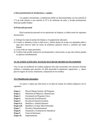 153
c) Descontaminación de instalaciones y equipos
Los equipos, herramientas, e instalaciones deben ser descontaminadas con una solución al
5 % de soda cáustica o una solución al 10 % de carbonato de sodio, y lavadas profusamente
hasta que queden limpias.
d) Protección personal
Para la protección personal en las operaciones de limpieza, se deben tomar las siguientes
precauciones:
a) Entregar las ropas de protección limpias y el equipamiento adecuado;
b) Cuando se abandone el área se debe lavar y utilizar duchas de lavado con abundante jabón y
agua para remover todas las trazas de productos químicos tóxicos y cambiare por ropas
limpias;
c) Lavar todas las ropas personales;
d) Verificar todo posible síntoma de envenenamiento o intoxicación, ya que estos efectos pueden
no aparecer inmediatamente.
5.5. PLANIFICACIÓN DEL MANEJO SEGURO DE RESIDUOS PELIGROSOS
Una vez que los problemas de residuos peligrosos han sido reconocidos será necesario formular
políticas y estrategias para atacarlos. Se debe desarrollar la legislación, regulaciones y planes
para los lugares de reciclo, tratamiento y disposición de los residuos.
5.5.1 Planificación sistemática
Los pasos o etapas que intervienen en un plan de manejo de residuos peligrosos son lo
siguientes:
Etapa 1. Plan de Manejo General del Programa
Etapa 2. Definición de Objetivos y Restricciones
Etapa 3. Formulación de Preguntas Claves
Etapa 4. Recolección de Información
Etapa 5. Revisión de Situación Existente
Etapa 6.A. Identificar y Analizar Opciones
Etapa 6.B. Identificar y Evaluar Sitios Potenciales
Etapa 7. Revisión y Retroalimentación
Etapa 8. Generación y Evaluación de Alternativas
Etapa 9. Toma de Decisiones
Etapa 10. Implementación
 
