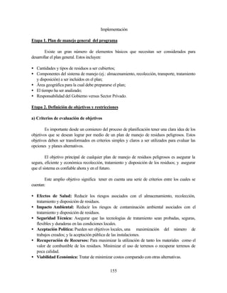 155
Implementación
Etapa 1. Plan de manejo general del programa
Existe un gran número de elementos básicos que necesitan ser considerados para
desarrollar el plan general. Estos incluyen:
• Cantidades y tipos de residuos a ser cubiertos;
• Componentes del sistema de manejo (ej.: almacenamiento, recolección, transporte, tratamiento
y disposición) a ser incluidos en el plan;
• Área geográfica para la cual debe prepararse el plan;
• El tiempo ha ser analizado;
• Responsabilidad del Gobierno versus Sector Privado.
Etapa 2. Definición de objetivos y restricciones
a) Criterios de evaluación de objetivos
Es importante desde un comienzo del proceso de planificación tener una clara idea de los
objetivos que se desean lograr por medio de un plan de manejo de residuos peligrosos. Estos
objetivos deben ser transformados en criterios simples y claros a ser utilizados para evaluar las
opciones y planes alternativos.
El objetivo principal de cualquier plan de manejo de residuos peligrosos es asegurar la
segura, eficiente y económica recolección, tratamiento y disposición de los residuos; y asegurar
que el sistema es confiable ahora y en el futuro.
Este amplio objetivo significa tener en cuenta una serie de criterios entre los cuales se
cuentan:
• Efectos de Salud: Reducir los riesgos asociados con el almacenamiento, recolección,
tratamiento y disposición de residuos.
• Impacto Ambiental: Reducir los riesgos de contaminación ambiental asociados con el
tratamiento y disposición de residuos.
• Seguridad Técnica: Asegurar que las tecnologías de tratamiento sean probadas, seguras,
flexibles y duraderas en las condiciones locales.
• Aceptación Política: Pueden ser objetivos locales, una maximización del número de
trabajos creados; y la aceptación pública de las instalaciones.
• Recuperación de Recursos: Para maximizar la utilización de tanto los materiales como el
valor de combustible de los residuos. Minimizar el uso de terrenos o recuperar terrenos de
poca calidad.
• Viabilidad Económica: Tratar de minimizar costos comparado con otras alternativas.
 