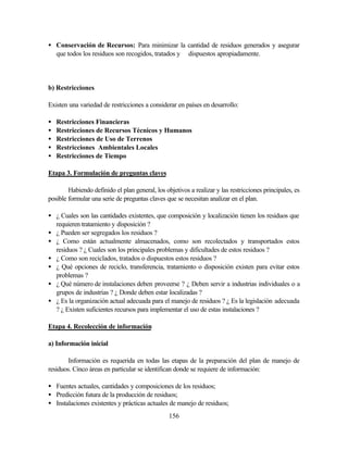 156
• Conservación de Recursos: Para minimizar la cantidad de residuos generados y asegurar
que todos los residuos son recogidos, tratados y dispuestos apropiadamente.
b) Restricciones
Existen una variedad de restricciones a considerar en países en desarrollo:
• Restricciones Financieras
• Restricciones de Recursos Técnicos y Humanos
• Restricciones de Uso de Terrenos
• Restricciones Ambientales Locales
• Restricciones de Tiempo
Etapa 3. Formulación de preguntas claves
Habiendo definido el plan general, los objetivos a realizar y las restricciones principales, es
posible formular una serie de preguntas claves que se necesitan analizar en el plan.
• ¿ Cuales son las cantidades existentes, que composición y localización tienen los residuos que
requieren tratamiento y disposición ?
• ¿ Pueden ser segregados los residuos ?
• ¿ Como están actualmente almacenados, como son recolectados y transportados estos
residuos ? ¿ Cuales son los principales problemas y dificultades de estos residuos ?
• ¿ Como son reciclados, tratados o dispuestos estos residuos ?
• ¿ Qué opciones de reciclo, transferencia, tratamiento o disposición existen para evitar estos
problemas ?
• ¿ Qué número de instalaciones deben proveerse ? ¿ Deben servir a industrias individuales o a
grupos de industrias ? ¿ Donde deben estar localizadas ?
• ¿ Es la organización actual adecuada para el manejo de residuos ? ¿ Es la legislación adecuada
? ¿ Existen suficientes recursos para implementar el uso de estas instalaciones ?
Etapa 4. Recolección de información
a) Información inicial
Información es requerida en todas las etapas de la preparación del plan de manejo de
residuos. Cinco áreas en particular se identifican donde se requiere de información:
• Fuentes actuales, cantidades y composiciones de los residuos;
• Predicción futura de la producción de residuos;
• Instalaciones existentes y prácticas actuales de manejo de residuos;
 