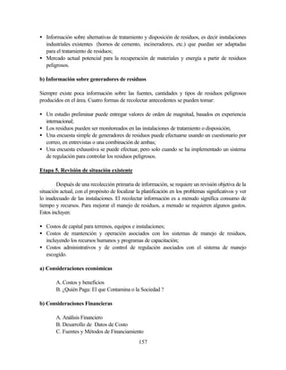 157
• Información sobre alternativas de tratamiento y disposición de residuos, es decir instalaciones
industriales existentes (hornos de cemento, incineradores, etc.) que puedan ser adaptadas
para el tratamiento de residuos;
• Mercado actual potencial para la recuperación de materiales y energía a partir de residuos
peligrosos.
b) Información sobre generadores de residuos
Siempre existe poca información sobre las fuentes, cantidades y tipos de residuos peligrosos
producidos en el área. Cuatro formas de recolectar antecedentes se pueden tomar:
• Un estudio preliminar puede entregar valores de orden de magnitud, basados en experiencia
internacional;
• Los residuos pueden ser monitoreados en las instalaciones de tratamiento o disposición;
• Una encuesta simple de generadores de residuos puede efectuarse usando un cuestionario por
correo, en entrevistas o una combinación de ambas;
• Una encuesta exhaustiva se puede efectuar, pero solo cuando se ha implementado un sistema
de regulación para controlar los residuos peligrosos.
Etapa 5. Revisión de situación existente
Después de una recolección primaria de información, se requiere un revisión objetiva de la
situación actual, con el propósito de focalizar la planificación en los problemas significativos y ver
lo inadecuado de las instalaciones. El recolectar información es a menudo significa consumo de
tiempo y recursos. Para mejorar el manejo de residuos, a menudo se requieren algunos gastos.
Estos incluyen:
• Costos de capital para terrenos, equipos e instalaciones;
• Costos de mantención y operación asociados con los sistemas de manejo de residuos,
incluyendo los recursos humanos y programas de capacitación;
• Costos administrativos y de control de regulación asociados con el sistema de manejo
escogido.
a) Consideraciones económicas
A. Costos y beneficios
B. ¿Quién Paga: El que Contamina o la Sociedad ?
b) Consideraciones Financieras
A. Análisis Financiero
B. Desarrollo de Datos de Costo
C. Fuentes y Métodos de Financiamiento
 