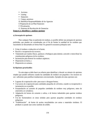 158
• Acciones
• Leasing
• Impuestos
• Cargos, permisos
D. Identificar Responsabilidades de las Agencias
E Preparación de un Plan Financiero
F. Privatización
G. Sistemas de Recolección de Ganancias
Etapa 6.A. Identificar y analizar opciones
a) Jerarquía de opciones
Para cualquier flujo en particular de residuos, es posible definir una jerarquía de opciones
preferidas, que pueden ser consideradas con el fin de limitar la cantidad de los residuos que
necesitarán ser descartados en forma final. En general la secuencia jerárquica será:
• Evitar el residuos o reducción en la fuente;
• Reciclo o recuperación de recursos;
• Tratamiento por medios físicos, químicos o biológicos para destruir, convertir o inmovilizar los
constituyentes peligrosos de.los residuos;
• Incineración para destruir los residuos orgánicos;
• Disposición en tierra; y
• Disposición en océanos.
b) Opciones practicables
En esta etapa se debe hacer un esfuerzo para identificar y discutir un número de opciones
simples que pueden utilizarse cuando las cantidades de residuos son pequeñas o los recursos no
son suficientes para justificar instalaciones convencionales. Ejemplos de estas opciones son:
• Lagunas de evaporación solar para secar o desaguar borras;
• Usar pozos de evaporación para cantidades pequeñas de solventes, cuando su recuperación o
incineración no es posible;
• Encapsulación en cemento de pequeñas cantidades de residuos muy peligrosos, antes de
enterrarlos en vertederos;
• Adaptación de hornos de cemento o caliza, o de hornos industriales para quemar residuos
peligrosos;
• Uso de Incineradores en áreas aisladas para quemar pequeñas cantidades de residuos
peligrosos;
• “Estabilización” de borras de aceites mezclándolas con arena o materiales similares. El
producto se puede usar como sustituto de asfalto.
 