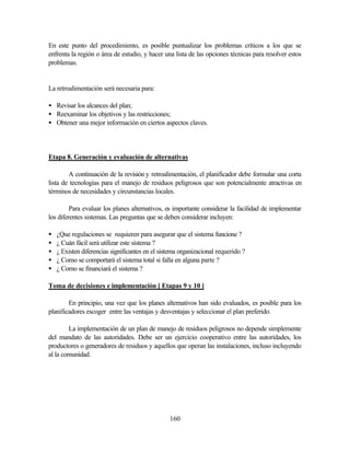 160
En este punto del procedimiento, es posible puntualizar los problemas críticos a los que se
enfrenta la región o área de estudio, y hacer una lista de las opciones técnicas para resolver estos
problemas.
La retroalimentación será necesaria para:
• Revisar los alcances del plan;
• Reexaminar los objetivos y las restricciones;
• Obtener una mejor información en ciertos aspectos claves.
Etapa 8. Generación y evaluación de alternativas
A continuación de la revisión y retroalimentación, el planificador debe formular una corta
lista de tecnologías para el manejo de residuos peligrosos que son potencialmente atractivas en
términos de necesidades y circunstancias locales.
Para evaluar los planes alternativos, es importante considerar la facilidad de implementar
los diferentes sistemas. Las preguntas que se deben considerar incluyen:
• ¿Que regulaciones se requieren para asegurar que el sistema funcione ?
• ¿ Cuán fácil será utilizar este sistema ?
• ¿ Existen diferencias significantes en el sistema organizacional requerido ?
• ¿ Como se comportará el sistema total si falla en alguna parte ?
• ¿ Como se financiará el sistema ?
Toma de decisiones e implementación [ Etapas 9 y 10 ]
En principio, una vez que los planes alternativos han sido evaluados, es posible para los
planificadores escoger entre las ventajas y desventajas y seleccionar el plan preferido.
La implementación de un plan de manejo de residuos peligrosos no depende simplemente
del mandato de las autoridades. Debe ser un ejercicio cooperativo entre las autoridades, los
productores o generadores de residuos y aquellos que operan las instalaciones, incluso incluyendo
al la comunidad.
 
