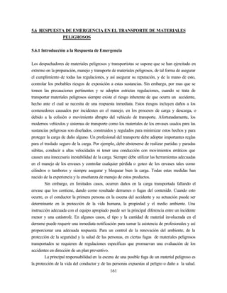 161
5.6 RESPUESTA DE EMERGENCIA EN EL TRANSPORTE DE MATERIALES
PELIGROSOS
5.6.1 Introducción a la Respuesta de Emergencia
Los despachadores de materiales peligrosos y transportistas se supone que se han ejercitado en
extremo en la preparación, manejo y transporte de materiales peligrosos, de tal forma de asegurar
el cumplimiento de todas las regulaciones, y así asegurar su reputación, y de la mano de esto,
controlar los probables riesgos de exposición a estas sustancias. Sin embargo, por mas que se
tomen las precauciones pertinentes y se adopten estrictas regulaciones, cuando se trata de
transportar materiales peligrosos siempre existe el riesgo inherente de que ocurra un accidente,
hecho ante el cual se necesita de una respuesta inmediata. Estos riesgos incluyen daños a los
contenedores causados por incidentes en el manejo, en los procesos de carga y descarga, o
debido a la colisión o movimiento abrupto del vehículo de transporte. Afortunadamente, los
modernos vehículos y sistemas de transporte como los materiales de los envases usados para las
sustancias peligrosas son diseñados, construidos y regulados para minimizar estos hechos y para
proteger la carga de daño alguno. Un profesional del transporte debe adoptar importantes reglas
para el traslado seguro de la carga. Por ejemplo, debe abstenerse de realizar partidas y paradas
súbitas, conducir a altas velocidades ni tener una conducción con movimientos erráticos que
causen una innecesaria inestabilidad de la carga. Siempre debe utilizar las herramientas adecuadas
en el manejo de los envases y controlar cualquier pérdida o goteo de los envases tales como
cilindros o tambores y siempre asegurar y bloquear bien la carga. Todas estas medidas han
nacido de la experiencia y la enseñanza de manejo de estos productos.
Sin embargo, en limitados casos, ocurren daños en la carga transportada fallando el
envase que los contiene, dando como resultado derrames o fugas del contenido. Cuando esto
ocurre, es el conductor la primera persona en la escena del accidente y su actuación puede ser
determinante en la protección de la vida humana, la propiedad y el medio ambiente. Una
instrucción adecuada con el equipo apropiado puede ser la principal diferencia entre un incidente
menor y una catástrofe. En algunos casos, el tipo y la cantidad de material involucrada en el
derrame puede requerir una inmediata notificación para sumar la asistencia de profesionales y así
proporcionar una adecuada respuesta. Para un control de la renovación del ambiente, de la
protección de la seguridad y la salud de las personas, en ciertas fugas de materiales peligrosos
transportados se requieren de regulaciones específicas que promuevan una evaluación de los
accidentes en dirección de un plan preventivo.
La principal responsabilidad en la escena de una posible fuga de un material peligroso es
la protección de la vida del conductor y de las personas expuestas al peligro o daño a la salud.
 
