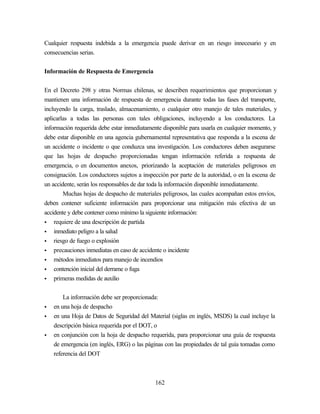 162
Cualquier respuesta indebida a la emergencia puede derivar en un riesgo innecesario y en
consecuencias serias.
Información de Respuesta de Emergencia
En el Decreto 298 y otras Normas chilenas, se describen requerimientos que proporcionan y
mantienen una información de respuesta de emergencia durante todas las fases del transporte,
incluyendo la carga, traslado, almacenamiento, o cualquier otro manejo de tales materiales, y
aplicarlas a todas las personas con tales obligaciones, incluyendo a los conductores. La
información requerida debe estar inmediatamente disponible para usarla en cualquier momento, y
debe estar disponible en una agencia gubernamental representativa que responda a la escena de
un accidente o incidente o que conduzca una investigación. Los conductores deben asegurarse
que las hojas de despacho proporcionadas tengan información referida a respuesta de
emergencia, o en documentos anexos, priorizando la aceptación de materiales peligrosos en
consignación. Los conductores sujetos a inspección por parte de la autoridad, o en la escena de
un accidente, serán los responsables de dar toda la información disponible inmediatamente.
Muchas hojas de despacho de materiales peligrosos, las cuales acompañan estos envíos,
deben contener suficiente información para proporcionar una mitigación más efectiva de un
accidente y debe contener como mínimo la siguiente información:
• requiere de una descripción de partida
• inmediato peligro a la salud
• riesgo de fuego o explosión
• precauciones inmediatas en caso de accidente o incidente
• métodos inmediatos para manejo de incendios
• contención inicial del derrame o fuga
• primeras medidas de auxilio
La información debe ser proporcionada:
• en una hoja de despacho
• en una Hoja de Datos de Seguridad del Material (siglas en inglés, MSDS) la cual incluye la
descripción básica requerida por el DOT, o
• en conjunción con la hoja de despacho requerida, para proporcionar una guía de respuesta
de emergencia (en inglés, ERG) o las páginas con las propiedades de tal guía tomadas como
referencia del DOT
 