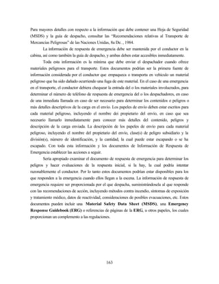 163
Para mayores detalles con respecto a la información que debe contener una Hoja de Seguridad
(MSDS) y la guía de despacho, consultar las “Recomendaciones relativas al Transporte de
Mercancías Peligrosas” de las Naciones Unidas, 8a De. , 1984.
La información de respuesta de emergencia debe ser mantenida por el conductor en la
cabina, así como también la guía de despacho, y ambas deben estar accesibles inmediatamente.
Toda esta información es la mínima que debe enviar el despachador cuando ofrece
materiales peligrosos para el transporte. Estos documentos podrían ser la primera fuente de
información considerada por el conductor que empaqueca o transporta en vehículo un material
peligroso que ha sido dañado ocurriendo una fuga de este material. En el caso de una emergencia
en el transporte, el conductor debiera chequear la entrada del o los materiales involucrados, para
determinar el número de teléfono de respuesta de emergencia del o los despachadores, en caso
de una inmediata llamada en caso de ser necesario para determinar los contenidos o peligros o
más detalles descriptivos de la carga en el envío. Los papeles de envío deben estar escritos para
cada material peligroso, incluyendo el nombre dei propietario del envío, en caso que sea
necesario llamarlo inmediatamente para conocer más detalles del contenido, peligros y
descripción de la carga enviada. La descripción de los papeles de envío para cada material
peligroso, incluyendo el nombre del propietario del envío, clase(s) de peligro subsidiario y la
división(s), número de identificación, y la cantidad, la cual puede estar escapando o se ha
escapado. Con toda esta información y los documentos de Información de Respuesta de
Emergencia establecer las acciones a seguir.
Sería apropiado examinar el documento de respuesta de emergencia para determinar los
peligros y hacer evaluaciones de la respuesta inicial, si la hay, la cual podría intentar
razonablemente el conductor. Por lo tanto estos documentos podrían estar disponibles para los
que responden a la emergencia cuando ellos llegan a la escena. La información de respuesta de
emergencia requiere ser proporcionada por el que despacha, suministrándosela al que responde
con las recomendaciones de acción, incluyendo métodos contra incendio, síntomas de exposición
y tratamiento médico, datos de reactividad, consideraciones de posibles evacuaciones, etc. Estos
documentos pueden incluir una Material Safety Data Sheet (MSDS), una Emergency
Response Guidebook (ERG) o referencias de páginas de la ERG, u otros papeles, los cuales
proporcionan un complemento a las regulaciones.
 