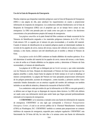 164
Uso de la Guía de Respuesta de Emergencia
Muchas empresas que despachan materiales peligrosos usan la Guía de Respuesta de Emergencia
(ERG) o una página de ella, para satisfacer los requerimientos en cuanto a proporcionar
información de respuesta de emergencia. Los conductores debieran familiarizarse con la Guía de
Respuesta de Emergencia (ERG) con el propósito que en un tiempo breve actuar en una
emergencia. La ERG esta pensada para ser usada como una guía en cuanto a las decisiones
concernientes a los procedimientos propios del manejo de emergencias.
Las páginas amarillas en la parte frontal del libro contienen un listado secuencial de los
Números de Identificación asignados a los materiales peligrosos (números de la UN o NA).
Cada número I.D. es seguido por el número de guía recomendada y el nombre del material.
Cuando el número de identificación de un material peligroso puede ser determinado mediante la
revisión de los papeles de envío, marcas del envase, marcas del vehículo en las placas o carteles
naranjas, u otra fuente, entonces será útil identificarla por el nombre y obtener el Número de
Guía.
Las páginas azules de la ERG contienen un listado alfabético de muchos químicos. Si es
útil determinar el nombre del material de los papeles de envío, marcas del envase, u otra fuente,
se mira de arriba en el listado alfabético en las páginas azules y determinar el Número de Guía
recomendado y el número de identificación.
Las páginas de la ERG que se distinguen por un borde naranja y que están numeradas
con los Números de Guía. Después de determinado el Número de Guía recomendado por las
páginas amarillas o azules, hojear hasta las páginas de borde naranja en el cual se despliega el
número correspondiente. La página del Número de Guía apropiado proporcionará información
de los peligros potenciales, acciones de emergencia , contra incendio, y primeros auxilios. Estos
materiales listados destacados con un asterisco seguido del nombre del embarque son también
incluidos en una tabla de aislación y distancia de evacuación al final de la ERG.
Los conductores están prevenidos de que la información en la ERG es una guía general y
se debiera usar en lugar de que se dispongan de mayores datos técnicos. La ERG sólo debiera
ser usado como una información inicial para asistir hasta que llegue personal profesionalmente
entrenado en la respuesta de emergencias.
A CHEMTREC se le menciona a menudo como una fuente de información de respuesta
de emergencia. CHEMTREC es una sigla que corresponde a Chemical Transportation
Emergency Center, el cual es un servicio público de la Chemical Manufacturers Association
(CMA) en Washington, D.C. CHEMTREC también se contrata para proporcionar un contacto
telefónico de respuesta de emergencia, requerido para cualquier regulación. CHEMTREC esta
funcionando las 24 horas del día, los siete días a la semana como una fuente de información
 