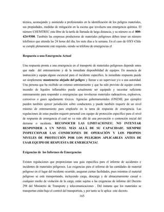165
técnica, aconsejando y asistiendo a profesionales en la identificación de los peligros materiales,
sus propiedades, medidas de mitigación en la escena que involucra una emergencia química. El
número CHEMTREC esta libre de la tarifa de llamada de larga distancia, y su número es el 800-
424-9300. También las empresas productoras de materiales peligrosos deben tener un número
telefónico que atienda las 24 horas del día, los siete días a la semana. En el caso de OXY-Chile
se cumple plenamente este requisito, siendo su teléfono de emergencias el
Respuesta a una Emergencia Actual
Una respuesta pronta a una emergencia en el transporte de materiales peligrosos depende antes
que nada del entrenamiento y de la inmediata disponibilidad de equipos. En ausencia de
instrucción y equipo alguno escencial para el incidente específico, la inmediata respuesta puede
ser simplemente mantenerse alejado del peligro y llamar a un supervisor y/o a una autoridad.
Una persona que ha recibido un extenso entrenamiento y que ha sido provisto de equipo contra
incendio de líquidos inflamables puede actualmente ser equipado y necesitar suficiente
entrenamiento para responder a emergencias que involucran materiales radioactivos, explosivos,
corrosivos o gases agudamente tóxicos. Agencias gubernamentales (ONEMI, por ejemplo)
pueden también ejercer jurisdicción sobre conductores y puede también requerir de un nivel
mínimo de entrenamiento para emplearlo en la tarea de respuesta de emergencia. Las
regulaciones de estas pueden requerir personal con equipo de protección específico para el nivel
de respuesta de emergencia el cual no va más allá de una prevención o contención inicial del
derrame o incidente. RECONOCER LAS LIMITACIONES!. NO INTENTAR
RESPONDER A UN NIVEL MÁS ALLÁ DE SU CAPACIDAD!. SIEMPRE
INSPECCIONAR LAS CONDICIONES DE OPERACIÓN Y LOS PROPIOS
NIVELES DE PROTECCIÓN POR LOS PELIGROS APLICABLES ANTES DE
USAR EQUIPO DE RESPUESTA DE EMERGENCIA!.
Exigencias de los Informes de Emergencias
Existen regulaciones que proporcionan una guía específica para el informe de accidentes e
incidentes de materiales peligrosos. Las exigencias para el informe de las cantidades de material
peligroso en el lugar del incidente ocurrido, aseguran ciertas facilidades, pues mientras el material
peligroso se está transportando, incluyendo carga, descarga y de almacenamiento casual o
cualquier medio de violación de la carga, están sujetas a las exigencias de informe del Decreto
298 del Ministerio de Transporte y telecomunicaciones . Del instante que los materiales se
transportan están bajo el control del transportista, y por tanto se le aplica este decreto.
 