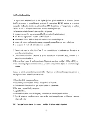 166
Notificación Inmediata
Las regulaciones requieren que lo más rápido posible, prácticamente en el momento (lo cual
significa dentro de lo razonablemente posible), el transportista DEBE notificar al organismo
encargado. En Estados Unidos se debe notificar al US Department of Transportation al teléfono
1-800-424-8802 a cualquier hora durante el curso del transporte que:
1. Como un resultado directo de los materiales peligrosos:
♦ una persona murió o una persona está herida y requiere hospitalización; o
♦ los daños a la propiedad exceden los US$50000; o
♦ una evacuación del público, una o más horas de duración en el lugar; o
♦ una o más rutas o medios de transporte mayor están suspendidas por una o más horas;
♦ o los planes de vuelo o la rutina del avión se cambió
2. Un envío de material radiactivo (Clase 7) está envuelto en un incendio, escape, derrame, o se
sospecha contaminación; o
3. Una sustancia infecciosa (División 6.2) está envuelta en un incendio, fuga, derrame, o se
sospecha contaminación; o
4. Ha ocurrido el escape de un Contaminante Marino de una cierta cantidad (400 kg o 450lt); o
5. Una situación peligrosa continúa saliendo, y que no corresponda a alguno de los criterios aquí
listados.
Cuando se reporta un accidente con materiales peligrosos, la información requerida debe ser lo
más específica. Esta información debe incluir:
1. El nombre de la persona que llama.
2. El nombre y dirección de la empresa transportista involucrada.
3. El número telefónico donde el que reporta puede ser contactado.
4. Día, hora, y ubicación del accidente.
5. Algún herido(s).
6. El nombre del envío, clase de peligro, y la cantidad de material(es) involucrada.
7. Tipo de incidente, en el que están envuelto los materiales peligrosos y si hay un constante
peligro a la vida.
5.6.2 Fuga y Contención de Derrames Líquidos de Materiales Peligrosos
 