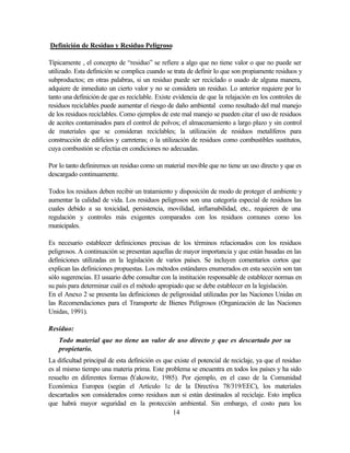 14
Definición de Residuo y Residuo Peligroso
Típicamente , el concepto de “residuo” se refiere a algo que no tiene valor o que no puede ser
utilizado. Esta definición se complica cuando se trata de definir lo que son propiamente residuos y
subproductos; en otras palabras, si un residuo puede ser reciclado o usado de alguna manera,
adquiere de inmediato un cierto valor y no se considera un residuo. Lo anterior requiere por lo
tanto una definición de que es reciclable. Existe evidencia de que la relajación en los controles de
residuos reciclables puede aumentar el riesgo de daño ambiental como resultado del mal manejo
de los residuos reciclables. Como ejemplos de este mal manejo se pueden citar el uso de residuos
de aceites contaminados para el control de polvos; el almacenamiento a largo plazo y sin control
de materiales que se consideran reciclables; la utilización de residuos metalíferos para
construcción de edificios y carreteras; o la utilización de residuos como combustibles sustitutos,
cuya combustión se efectúa en condiciones no adecuadas.
Por lo tanto definiremos un residuo como un material movible que no tiene un uso directo y que es
descargado continuamente.
Todos los residuos deben recibir un tratamiento y disposición de modo de proteger el ambiente y
aumentar la calidad de vida. Los residuos peligrosos son una categoría especial de residuos las
cuales debido a su toxicidad, persistencia, movilidad, inflamabilidad, etc., requieren de una
regulación y controles más exigentes comparados con los residuos comunes como los
municipales.
Es necesario establecer definiciones precisas de los términos relacionados con los residuos
peligrosos. A continuación se presentan aquellas de mayor importancia y que están basadas en las
definiciones utilizadas en la legislación de varios países. Se incluyen comentarios cortos que
explican las definiciones propuestas. Los métodos estándares enumerados en esta sección son tan
sólo sugerencias. El usuario debe consultar con la institución responsable de establecer normas en
su país para determinar cuál es el método apropiado que se debe establecer en la legislación.
En el Anexo 2 se presenta las definiciones de peligrosidad utilizadas por las Naciones Unidas en
las Recomendaciones para el Transporte de Bienes Peligrosos (Organización de las Naciones
Unidas, 1991).
Residuo:
Todo material que no tiene un valor de uso directo y que es descartado por su
propietario.
La dificultad principal de esta definición es que existe el potencial de reciclaje, ya que el residuo
es al mismo tiempo una materia prima. Este problema se encuentra en todos los países y ha sido
resuelto en diferentes formas (Yakowitz, 1985). Por ejemplo, en el caso de la Comunidad
Económica Europea (según el Artículo 1c de la Directiva 78/319/EEC), los materiales
descartados son considerados como residuos aun si están destinados al reciclaje. Esto implica
que habrá mayor seguridad en la protección ambiental. Sin embargo, el costo para los
 