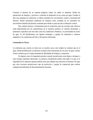 167
Contener el derrame de un material peligroso reduce los daños al ambiente, facilita las
operaciones de limpieza, y previene o minimiza la dispersión en los cursos de agua. Cuando se
idea una estrategia de contención, se deben considerar los movimientos vertical y horizontal del
derrame. Suelen presentarse problemas de limpieza como resultado de no considerar los
movimientos laterales del derrame contenido pero donde se pasó por alto su filtración vertical.
Hay muchas técnicas y herramientas para la contención, pero las acciones más efectivas
serán determinadas por las características de la sustancia química, el volumen derramado, y
parámetros específicos del sitio tales como las condiciones climáticas y la proximidad de cursos
de agua. Es útil familiarizarse con algunas estrategias y equipos de contención y entonces
adaptarlas a las condiciones del sitio y del químico derramado.
Contención en Tierra
Los derrames que ocurren en tierra son, en muchos casos, más simples de contener que en el
agua. Donde posiblemente, un derrame se podría aislar enteramente de un curso de agua o drenar
el área, mientras que en el agua aumentan las dificultades de limpieza y contención.
En algunos casos, la maquinaria pesada se puede necesitar para crear diques o tranques o
traer consigo materiales adicionales. La primera consideración podría estar dada a lo que es la
seguridad de los operarios quienes podrían tener que trabajar muy próximos al derrame. De aquí
que sería necesario proporcionar ropa de protección y equipo de respiración para realizar
cualquier procedimiento de descontaminación necesario.
 