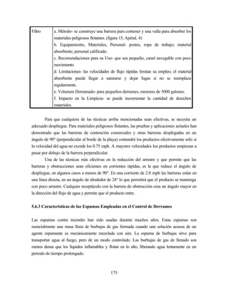 175
Filtro a. Método- se construye una barrera para contener y una valla para absorber los
materiales peligrosos flotantes. (figura 15, Apénd. 4)
b. Equipamiento, Materiales, Personal- postes, ropa de trabajo; material
absorbente; personal calificado.
c. Recomendaciones para su Uso- que sea pequeño, canal navegable con poco
movimiento.
d. Limitaciones- las velocidades de flujo rápidas limitan su empleo; el material
absorbente puede llegar a saturarse y dejar fugas si no se reemplaza
regularmente.
e. Volumen Derramado- para pequeños derrames, menores de 5000 galones.
f. Impacto en la Limpieza- se puede incrementar la cantidad de desechos
materiales.
Para que cualquiera de las técnicas arriba mencionadas sean efectivas, se necesita un
adecuado despliegue. Para materiales peligrosos flotantes, las pruebas y aplicaciones actuales han
demostrado que las barreras de contención comerciales y otras barreras desplegadas en un
ángulo de 90º (perpendicular al borde de la playa) contendrá los productos efectivamente sólo si
la velocidad del agua no excede los 0.75 mph. A mayores velocidades los productos empiezan a
pasar por debajo de la barrera perpendicular.
Una de las técnicas más efectivas en la reducción del arrastre y que permite que las
barreras y obstrucciones sean eficientes en corrientes rápidas, es la que reduce el ángulo de
despliegue, en algunos casos a menos de 90º. En una corriente de 2.0 mph las barreras están en
una línea directa, en un ángulo de alrededor de 24º lo que permitirá que el producto se mantenga
con poco arrastre. Cualquier receptáculo con la barrera de obstrucción crea un ángulo mayor en
la dirección del flujo de agua y permite que el producto entre.
5.6.3 Características de las Espumas Empleadas en el Control de Derrames
Las espumas contra incendio han sido usadas durante muchos años. Estas espumas son
esencialmente una masa llena de burbujas de gas formada cuando una solución acuosa de un
agente espumante es mecánicamente mezclada con aire. La espuma de burbujas sirve para
transportar agua al fuego, pero de un modo controlado. Las burbujas de gas de llenado son
menos densa que los líquidos inflamables y flotan en lo alto, liberando agua lentamente en un
periodo de tiempo prolongado.
 