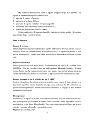 176
Hay numerosas formas por las cuales la espuma extingue el fuego. Los siguientes son
algunos de los mecanismos primarios identificados:
1. supresión de vapores inflamables
2. separación de las llamas del fuego
3. generación de vapor el cual diluye el oxígeno disponible
4. enfriamiento del combustible y superficies circundantes; y
5. impedir que el aire se mezcle con los vapores.
Existen muchos tipos de espumas disponibles cada una con ciertas ventajas y desventajas
para extinguir fuegos y suprimir vapores.
Tipos de Espumas
Espuma de proteína
Se hace de proteínas de animal hidrolizadas y agentes estabilizantes. Produce espumas viscosas
densas las cuales son altamente estables y resistentes al calor. Las espumas de proteína se usan
sólo en baja extensión y pueden estar sujetos a ataque bacteriano dando una limitada forma de
vida.
Espumas surfactantes
Tienen agentes de superficie activa sintética de alta espuma y son capaces de extenderse desde
100-1000 a 1. Esta alta extensión permite una total inundación del espacio confinado y desplaza
vapores humos, etc. Se pueden construir capas muy gruesas para suprimir grandes masas de
vapores pero fuera de las puertas. En condiciones de exposición al viento limitan su efectividad.
Espuma acuosa en forma de película (A triple F, AFFF)
Contiene hidrocarburos fluorados y surfactante, se aplica como espuma de baja extensión y su
baja tensión superficial permite desarrollar una capa acuosa en lo más alto del combustible. La
película acuosa se produce no obstante, sacrificando la resistencia al fuego por la parte posterior
y la aptitud de enfriamiento.
Fluoroproteínas
Es una mezcla de espuma de proteína fluorocarbono surfactante. Se ocupa en bajas extensiones.
Esta mezcla permite que la espuma se esparza en el combustible, siendo inyectado al tanque o
sumergiéndolo en las llamas del combustible. Tiene una mayor resistencia al fuego por la parte
posterior y un mejor sello que las espumas de proteínas.
Espumas tipo solvente polar
 
