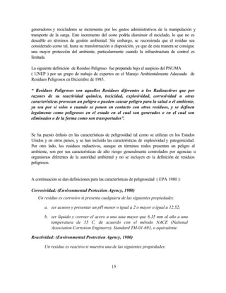 15
generadores y recicladores se incrementa por los gastos administrativos de la manipulación y
transporte de la carga. Este incremento del costo podría disminuir el reciclado, lo que no es
deseable en términos de gestión ambiental. Sin embargo, se recomienda que el residuo sea
considerado como tal, hasta su transformación o disposición, ya que de esta manera se consigue
una mayor protección del ambiente, particularmente cuando la infraestructura de control es
limitada.
La siguiente definición de Residuo Peligroso fue preparada bajo el auspicio del PNUMA
( UNEP ) por un grupo de trabajo de expertos en el Manejo Ambientalmente Adecuado de
Residuos Peligrosos en Diciembre de 1985.
“ Residuos Peligrosos son aquellos Residuos diferentes a los Radioactivos que por
razones de su reactividad química, toxicidad, explosividad, corrosividad u otras
características provocan un peligro o pueden causar peligro para la salud o el ambiente,
ya sea por si solos o cuando se ponen en contacto con otros residuos, y se definen
legalmente como peligrosos en el estado en el cual son generados o en el cual son
eliminados o de la forma como son transportados”.
Se ha puesto énfasis en las características de peligrosidad tal como se utilizan en los Estados
Unidos y en otros países, y se han incluido las características de explosividad y patogenicidad.
Por otro lado, los residuos radiactivos, aunque en términos reales presentan un peligro al
ambiente, son por sus características de alto riesgo generalmente controlados por agencias u
organismos diferentes de la autoridad ambiental y no se incluyen en la definición de residuos
peligrosos.
A continuación se dan definiciones para las características de peligrosidad ( EPA 1980 ):
Corrosividad: (Environmental Protection Agency, 1980)
Un residuo es corrosivo si presenta cualquiera de las siguientes propiedades:
a. ser acuoso y presentar un pH menor o igual a 2 o mayor o igual a 12.52;
b. ser líquido y corroer el acero a una tasa mayor que 6.35 mm al año a una
temperatura de 55 C, de acuerdo con el método NACE (National
Association Corrosion Engineers), Standard TM-01-693, o equivalente.
Reactividad: (Environmental Protection Agency, 1980)
Un residuo es reactivo si muestra una de las siguientes propiedades:
 