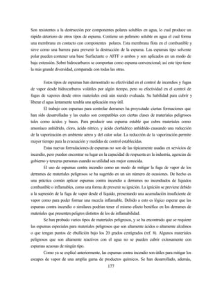 177
Son resistentes a la destrucción por componentes polares solubles en agua, lo cual produce un
rápido deterioro de otros tipos de espuma. Contiene un polímero soluble en agua el cual forma
una membrana en contacto con componentes polares. Esta membrana flota en el combustible y
sirve como una barrera para prevenir la destrucción de la espuma. Las espumas tipo solvente
polar pueden contener una base Surfactante o AFFF o ambos y son aplicados en un modo de
baja extensión. Sobre hidrocarburos se comportan como espuma convencional; así este tipo tiene
la más grande diversidad, comparada con todas las otras.
Estos tipos de espumas han demostrado su efectividad en el control de incendios y fugas
de vapor desde hidrocarburos volátiles por algún tiempo, pero su efectividad en el control de
fugas de vapores desde otros materiales está aún siendo evaluada. Su habilidad para cubrir y
liberar el agua lentamente tendría una aplicación muy útil.
El trabajo con espumas para controlar derrames ha proyectado ciertas formaciones que
han sido desarrolladas y las cuales son compatibles con ciertas clases de materiales peligrosos
tales como ácidos y bases. Para producir una espuma estable que cubra materiales como
amoníaco anhídrido, cloro, ácido nítrico, y ácido clorhídrico anhídrido causando una reducción
de la vaporización en ambiente aéreo y del calor solar. La reducción de la vaporización permite
mayor tiempo para la evacuación y medidas de control establecidas.
Estas nuevas formulaciones de espumas no son de las típicamente usadas en servicios de
incendio, pero pueden encontrar su lugar en la capacidad de respuesta en la industria, agencias de
gobierno y terceras personas cuando su utilidad sea mejor conocida.
El uso de espumas contra incendio como un modo de mitigar la fuga de vapor de los
derrames de materiales peligrosos se ha sugerido en un sin número de ocasiones. De hecho es
una práctica común aplicar espumas contra incendio a derrames no incendiados de líquidos
combustible o inflamables, como una forma de prevenir su ignición. La ignición se previene debido
a la supresión de la fuga de vapor desde el líquido, presentando una acumulación insuficiente de
vapor como para poder formar una mezcla inflamable. Debido a esto es lógico esperar que las
espumas contra incendio o similares podrían tener el mismo efecto benéfico en los derrames de
materiales que presenten peligros distintos de los de inflamabilidad.
Se han probado varios tipos de materiales peligrosos, y se ha encontrado que se requiere
las espumas especiales para materiales peligrosos que son altamente ácidos o altamente alcalinos
o que tengan puntos de ebullición bajo los 20 grados centígrados (ref. 8). Algunos materiales
peligrosos que son altamente reactivos con el agua no se pueden cubrir exitosamente con
espumas acuosas de ningún tipo.
Como ya se explicó anteriormente, las espumas contra incendio son útiles para mitigar los
escapes de vapor de una amplia gama de productos químicos. Se han desarrollado, además,
 