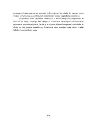 178
espumas especiales para usar en amoniaco y cloro, después de estudiar las espumas contra
incendio convencionales y descubrir que tienen una mejor utilidad marginal en éstos químicos.
Los resultados de los laboratorios a menudo no se pueden extrapolar al campo mismo de
la acción real frente a un escape. Esto complica la existencia de los encargados de controlar los
derrames de materiales peligrosos. Por ello se ha sido muy afortunado en probar los resultados de
alguna de estas espumas especiales en derrames de cloro, amoniaco, ácido nítrico y ácido
hidrofluorico en incidentes reales.
 