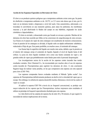 179
Acción de las Espumas Especiales en Derrames de Cloro
El cloro es un producto químico peligroso que a temperatura ambiente existe como gas. Su punto
de ebullición a temperatura ambiente es de -34.5ºC, es 2.5 veces más denso que el aire, por lo
tanto en un derrame tiende a dispersarse a nivel del suelo. Esta característica, adicionada a su
toxicidad, lo convirtieron en una munición química, pues ataca los pulmones, las membranas
mucosas y la piel disolviendo lo fluidos del cuerpo en una hidrólisis, originando los ácido
clorhídrico e hipoclorhídrico.
El cloro es enviado y almacenado como gas licuado en envases a presión. Muchas de los
derrames de cloro han ocurrido por fallas en las conexiones de carga/descarga de estos envases.
Las fisuras en el espacio de vapor de estos estanques son usualmente de menores consecuencias.
Como la presión de los estanques es aliviada, el líquido sufre un rápido enfriamiento adiabático,
reduciendo el flujo de gas. Este punto posibilita, en muchos casos, el remiendo del estanque.
Las fisuras bajo la superficie del líquido son mucho más serias, debido a que la presión en
el interior del estanque arroja el contenido de líquido, bajando el nivel de líquido hasta el del
orificio. La poza de cloro líquido resultante sirve como una fuente constante de vapor y de
grandes nubes de vapor que probablemente serán fatales para todo el personal desprotegido.
Las investigaciones acerca de la acción de las espumas contra incendio han tenido
resultados variados. Dow Chemical Co., ha recomendado por muchos años el uso de espumas
contra incendio de Fluoroproteínas para suprimir los derrames de cloro. A esta conclusión
llegaron luego de realizar varias pruebas, en las que compararon esta espuma con otra especial
para cloro (CHF-784).
Las espumas comparadas fueron evaluadas mediante el Método "globo ocular". Las
espumas de Fluoroproteínas definitivamente producen un declive de la velocidad del vapor que se
escapa. Sin embargo, la cubierta de espuma desarrolló muchas chimeneas a través de las cuales el
vapor se escapó.
Al aplicar la espuma CHF-784 a través de un boquerel convencional, se produjo una
mayor reducción de los vapores que las Fluoroproteínas, incluso mejoraron estos resultados al
utilizar un prototipo de boquerel especialmente diseñado para esta espuma.
La vida efectiva de las carpetas de espuma fue de entre 20 y 30 minutos, lo que sugiere la
necesidad de realizar reaplicaciones de la misma.
 