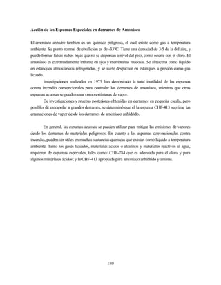 180
Acción de las Espumas Especiales en derrames de Amoniaco
El amoniaco anhidro también es un químico peligroso, el cual existe como gas a temperatura
ambiente. Su punto normal de ebullición es de -33ºC. Tiene una densidad de 3/5 de la del aire, y
puede formar falsas nubes bajas que no se dispersan a nivel del piso, como ocurre con el cloro. El
amoniaco es extremadamente irritante en ojos y membranas mucosas. Se almacena como líquido
en estanques atmosféricos refrigerados, y se suele despachar en estanques a presión como gas
licuado.
Investigaciones realizadas en 1975 han demostrado la total inutilidad de las espumas
contra incendio convencionales para controlar los derrames de amoniaco, mientras que otras
espumas acuosas se pueden usar como extintoras de vapor.
De investigaciones y pruebas posteriores obtenidas en derrames en pequeña escala, pero
posibles de extrapolar a grandes derrames, se determinó que el la espuma CHF-413 suprime las
emanaciones de vapor desde los derrames de amoniaco anhídrido.
En general, las espumas acuosas se pueden utilizar para mitigar las emisiones de vapores
desde los derrames de materiales peligrosos. En cuanto a las espumas convencionales contra
incendio, pueden ser útiles en muchas sustancias químicas que existan como líquido a temperatura
ambiente. Tanto los gases licuados, materiales ácidos o alcalinos y materiales reactivos al agua,
requieren de espumas especiales, tales como: CHF-784 que es adecuada para el cloro y para
algunos materiales ácidos; y la CHF-413 apropiada para amoniaco anhídrido y aminas.
 