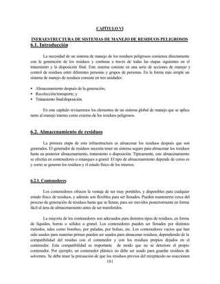 181
CAPÍTULO VI
INFRAESTRUCTURA DE SISTEMAS DE MANEJO DE RESIDUOS PELIGROSOS
6.1. Introducción
La necesidad de un sistema de manejo de los residuos peligrosos comienza directamente
con la generación de los residuos y continua a través de todas las etapas siguientes en el
tratamiento y la disposición final. Este sistema consiste en una serie de acciones de manejo y
control de residuos entre diferentes personas y grupos de personas. En la forma más simple un
sistema de manejo de residuos consiste en tres unidades:
• Almacenamiento después de la generación;
• Recolección/transporte; y
• Tratamiento final/disposición.
En este capítulo revisaremos los elementos de un sistema global de manejo que se aplica
tanto al manejo interno como externo de los residuos peligrosos.
6.2. Almacenamiento de residuos
La primera etapa de esta infraestructura es almacenar los residuos después que son
generados. El generador de residuos necesita tener un sistema seguro para almacenar los residuos
hasta un posterior almacenamiento, tratamiento o disposición. Típicamente, este almacenamiento
se efectúa en contenedores o estanques a granel. El tipo de almacenamiento depende de como es
y como se generan los residuos y el estado físico de los mismos.
6.2.1. Contenedores
Los contenedores ofrecen la ventaja de ser muy portátiles, y disponibles para cualquier
estado físico de residuos, y además son flexibles para ser llenados. Pueden mantenerse cerca del
proceso de generación de residuos hasta que se llenen, para ser movidos posteriormente en forma
fácil al área de almacenamiento antes de ser transferidos.
La mayoría de los contenedores son adecuados para distintos tipos de residuos, en forma
de líquidos, borras o sólidos a granel. Los contenedores pueden ser llenados por distintos
métodos, tales como bombeo, por paladas, por bolsas, etc. Los contenedores vacíos que han
sido usados para materias primas pueden ser usados para almacenar residuos, dependiendo de la
compatibilidad del residuo con el contenedor y con los residuos propios dejados en el
contenedor. Esta compatibilidad es importante de modo que no se deteriore el propio
contenedor. Por ejemplo, un contenedor plástico no debe ser usado para guardar residuos de
solventes. Se debe tener la precaución de que los residuos previos del receptáculo no reaccionen
 