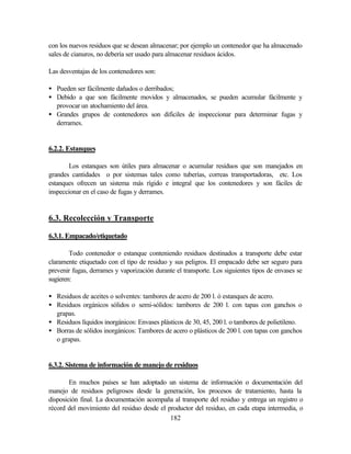 182
con los nuevos residuos que se desean almacenar; por ejemplo un contenedor que ha almacenado
sales de cianuros, no debería ser usado para almacenar residuos ácidos.
Las desventajas de los contenedores son:
• Pueden ser fácilmente dañados o derribados;
• Debido a que son fácilmente movidos y almacenados, se pueden acumular fácilmente y
provocar un atochamiento del área.
• Grandes grupos de contenedores son difíciles de inspeccionar para determinar fugas y
derrames.
6.2.2. Estanques
Los estanques son útiles para almacenar o acumular residuos que son manejados en
grandes cantidades o por sistemas tales como tuberías, correas transportadoras, etc. Los
estanques ofrecen un sistema más rígido e integral que los contenedores y son fáciles de
inspeccionar en el caso de fugas y derrames.
6.3. Recolección y Transporte
6.3.1. Empacado/etiquetado
Todo contenedor o estanque conteniendo residuos destinados a transporte debe estar
claramente etiquetado con el tipo de residuo y sus peligros. El empacado debe ser seguro para
prevenir fugas, derrames y vaporización durante el transporte. Los siguientes tipos de envases se
sugieren:
• Residuos de aceites o solventes: tambores de acero de 200 l. ó estanques de acero.
• Residuos orgánicos sólidos o semi-sólidos: tambores de 200 l. con tapas con ganchos o
grapas.
• Residuos líquidos inorgánicos: Envases plásticos de 30, 45, 200 l. o tambores de polietileno.
• Borras de sólidos inorgánicos: Tambores de acero o plásticos de 200 l. con tapas con ganchos
o grapas.
6.3.2. Sistema de información de manejo de residuos
En muchos países se han adoptado un sistema de información o documentación del
manejo de residuos peligrosos desde la generación, los procesos de tratamiento, hasta la
disposición final. La documentación acompaña al transporte del residuo y entrega un registro o
récord del movimiento del residuo desde el productor del residuo, en cada etapa intermedia, o
 